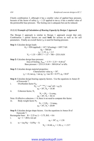 434 Reinforced concrete design to EC 2
Clearly combination 2, although it has a smaller value of applied base pressure,
because of the factor of safety γφ = 1.25 applied to tan φ, it has a smaller value of
the permissible base pressure. The footing size is adequate but can be reduced.
11.2.3.2 Example of Calculation of Bearing Capacity by Design 2 Approach
The Design 2 approach is similar to Design 1 approach except that only
Combination 1 partial factors are used both for actions as well as for soil
parameters. Finally an overall factor γR is used for bearing pressure.
Step 1: Calculate design loads:
Gk = 950 (applied) + 147.7 (Footing) = 1097.7 kN
Qk = 700 kN
γg = 1.35, γq = 1.5
Vd = 1.35 × 1097.7 + 1.5 × 700 = 2531.8 kN
Step 2: Calculate design base pressure:
Area of footing, Abase = 3.75 × 2.25 = 8.44 m2
Base pressure = 2531.8 /8.44 = 300 kN/m2
or kPa
Step 3: Calculate design material properties:
Characteristic value φk = 30o
.
γφ= 1.0, tan φd = tan φk/ γφ= tan 30 = 0.577, φd =30.0o
Step 4: Calculate design bearing capacity factors. Use the equations in Annex D
of Eurocode 7.
i. Overburden factor Nq:
Nq = e (π × tanφ
d
)
× tan2
(45 + φd/2)
φd = 30o
, Nq = 18.40
ii. Cohesion factor, Nc
Nc = (Nq − 1) cotφd
φd = 30o
, Nc = 30.14
Note: If effective cohesion c = 0, there is no need to compute this factor.
iii. Body weight factor Nγ
Nγ = 2 (Nq − 1) tanφd
φd = 30o
, Nγ = 20.09
Step 5: Calculate design shape factors. Use the equations in Annex D of
Eurocode 7.
Rectangular base: B = 2.25 m, L = 3.75, B/L = 0.6
i. sq = 1 + (B/L) sin φd
φd = 30o
, sq = 1.30
ii. sc = (sq Nq − 1)/(Nq − 1)
Nq = 18.40, sq = 1.30, sc = 1.317
www.engbookspdf.com
 