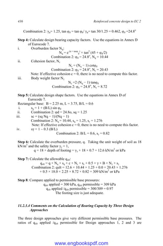 436 Reinforced concrete design to EC 2
Combination 2: γφ= 1.25, tan φd = tan φk/ γφ= tan 30/1.25 = 0.462, φd =24.8o
Step 4: Calculate design bearing capacity factors. Use the equations in Annex D
of Eurocode 7.
i. Overburden factor Nq:
Nq = e (π × tanφ
d
)
× tan2
(45 + φd/2)
Combination 2: φd = 24.8o
, Nq = 10.44
ii. Cohesion factor, Nc
Nc = (Nq − 1) cotφd
Combination 2: φd = 24.8o
, Nc = 20.43
Note: If effective cohesion c = 0, there is no need to compute this factor.
iii. Body weight factor Nγ
Nγ =2 (Nq − 1) tanφd
Combination 2: φd = 24.8o
, Nγ = 8.72
Step 5: Calculate design shape factors. Use the equations in Annex D of
Eurocode 7.
Rectangular base: B = 2.25 m, L = 3.75, B/L = 0.6
i. sq = 1 + (B/L) sin φd
ii. Combination 2: φd = 24.8o, sq = 1.25
iii. sc = (sq Nq − 1)/(Nq − 1)
Combination 2: Nq = 10.44, sq = 1.25, sc = 1.276
Note: If effective cohesion c = 0, there is no need to compute this factor.
iv. sγ = 1 – 0.3 (B/L)
Combination 2: B/L = 0.6, sγ = 0.82
Step 6: Calculate the overburden pressure, q. Taking the unit weight of soil as 18
kN/m3
and the safety factor γγ = 1,
q = 18 × depth of footing = γγ × 18 × 0.7 = 12.6 kN/m2
or kPa
Step 7: Calculate the allowable qult:
qult = q × Nq × sq + c × Nc × sc + 0.5 × γ × B × Nγ × sγ
Combination 2: qult = 12.6 × 10.44 × 1.25 + 0.0 × 20.43 × 1.276
+ 0.5 × 18.0 × 2.25 × 8.72 × 0.82 = 309 kN/m2
or kPa
Step 8: Compare applied to permissible base pressures:
qult applied = 300 kPa, qult permissible = 309 kPa
qult applied /qult permissible = 300/309 = 0.97
The footing size is just adequate.
11.2.3.4 Comments on the Calculation of Bearing Capacity by Three Design
Approaches
The three design approaches give very different permissible base pressures. The
ratios of qult applied /qult permissible for Design approaches 1, 2 and 3 are
www.engbookspdf.com
 