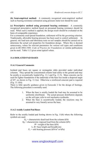 438 Reinforced concrete design to EC 2
(b) Semi-empirical method: A commonly recognized semi-empirical method
such as bearing resistance estimation using pressure meter test should be used.
(c) Prescriptive method using presumed bearing resistance: A commonly
recognized prescriptive method based on presumed bearing resistance should be
used. When such a method is applied, the design result should be evaluated on the
basis of comparable experience.
For a commonly used spread foundation, settlement will be the governing criterion.
Traditionally, allowable bearing pressure has been used to control settlement. In
general, site load tests and laboratory tests on soil samples should be carried out to
determine the actual soil properties for foundation design. Where this is deemed
unnecessary, values for relevant parameters for various soil types and conditions
given in BS 8004:1986: Code of Practice for Foundations or similar publications
can be used. Table 11.3 gives some typical values.
11.4 ISOLATED PAD BASES
11.4.1 General Comments
Isolated pad bases are square or rectangular slabs provided under individual
columns. They spread the concentrated column load safely to the ground and may
be axially or eccentrically loaded (Fig. 11.1 and Fig. 11.3). Mass concrete can be
used for lighter foundations if the underside of the base lies inside a dispersal angle
of 45°, as shown in Fig. 11.1(a). Otherwise a reinforced concrete pad is required
(Fig. 11.1(b)).
There is little specific guidance given in Eurocode 2 for the design of footings.
The following procedure is normally used.
1. When the base is axially loaded the load may be assumed to be
uniformly distributed. The actual pressure distribution depends
on the soil type; refer to soil mechanics textbooks.
2. When the base is eccentrically loaded, the reactions may be
assumed to vary linearly across the base.
11.4.2 Axially Loaded Pad Bases
Refer to the axially loaded pad footing shown in Fig. 11(b) where the following
symbols are used:
Gk = characteristic dead load from the column (kN)
Qk = characteristic imposed load from the column (kN)
W= weight of the base (kN)
L, B= base length and breadth (m)
Pb = safe bearing pressure (kN/m2
or kPa)
www.engbookspdf.com
 