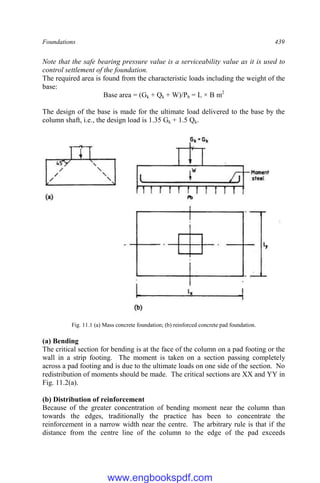 Foundations 439
Note that the safe bearing pressure value is a serviceability value as it is used to
control settlement of the foundation.
The required area is found from the characteristic loads including the weight of the
base:
Base area = (Gk + Qk + W)/Pb = L × B m2
The design of the base is made for the ultimate load delivered to the base by the
column shaft, i.e., the design load is 1.35 Gk + 1.5 Qk.
Fig. 11.1 (a) Mass concrete foundation; (b) reinforced concrete pad foundation.
(a) Bending
The critical section for bending is at the face of the column on a pad footing or the
wall in a strip footing. The moment is taken on a section passing completely
across a pad footing and is due to the ultimate loads on one side of the section. No
redistribution of moments should be made. The critical sections are XX and YY in
Fig. 11.2(a).
(b) Distribution of reinforcement
Because of the greater concentration of bending moment near the column than
towards the edges, traditionally the practice has been to concentrate the
reinforcement in a narrow width near the centre. The arbitrary rule is that if the
distance from the centre line of the column to the edge of the pad exceeds
www.engbookspdf.com
 