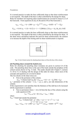 Foundations 441
It is normal practice to make the base sufficiently deep so that shear reinforcement
is not required. The depth of the base is often controlled by the design for shear.
Rules for members not requiring shear reinforcement are covered in clause 6.2.2 of
the Eurocode. From equations (6.2a), (6.2b) and (6.3N) of the Eurocode 2,
vRd, c = CRd, c × k × (100 × ρ1 × fck) 0.3333
≥ (vmin = 0.035 × k1.5
× √fck)
CRd, c = 0.18/ (γc = 1.5) = 0.12, k = 1 + √ (200/d) ≤ 2.0, ρ1 = Asl/ (bw d) ≤ 0.02
It is normal practice to make the base sufficiently deep so that shear reinforcement
is not required. The depth of the base is often controlled by the design for shear. If
the shear stress calculation indicates the need for shear reinforcement, the solution
is to increase the depth of the footing until no shear reinforcement is required.
Fig. 11.2(c) Critical section for checking beam shear at d from the face of the column.
(d) Punching shear around the loaded area
Rules for checking for punching shear resistance are given in section 6.4 of the
code. The punching shear force is the sum of the loads outside the periphery of the
critical section shown in Fig. 11.2(d). The reader should refer Chapter 5, sections
5.1.10 to 5.1.13 dealing with the design of flat slabs for shear, where most of the
concepts and equations are covered in detail.
The two checks on the shear stress are:
 First at the perimeter of the column.
[vEd = Column load/ (u0 d)] < [vRd, max = 0.3 × (1 − fck/250) × fcd]
u0 = perimeter of the column = 2 (c1 + c2), c1 and c2 are side dimensions of the
column.
If this requirement is not satisfied, then the thickness of the slab has to be increased
till the requirement is satisfied.
 Next at perimeters from r = d to 2d from the face of the column using the
code equation (6.50).
vEd = VEd. red/ (u × d) ≤ (vRd = vRd, c × 2d/a)
where
VEd = Total load outside the perimeter
VEd = Column load – p × [2(c1 + c2) × r + π × r2
+ c1 × c2]
u = 2 × (π × r + c1 + c2)
vRd, c = CRd, c × k × (100 × ρ1 × fck) 0.3333
≥ (vmin = 0.035 × k0.667
× fck)
www.engbookspdf.com
 