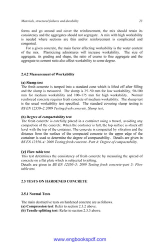 Materials, structural failures and durability 23
forms and go around and cover the reinforcement, the mix should retain its
consistency and the aggregates should not segregate. A mix with high workability
is needed where sections are thin and/or reinforcement is complicated and
congested.
For a given concrete, the main factor affecting workability is the water content
of the mix. Plasticizing admixtures will increase workability. The size of
aggregate, its grading and shape, the ratio of coarse to fine aggregate and the
aggregate-to-cement ratio also affect workability to some degree.
2.4.2 Measurement of Workability
(a) Slump test
The fresh concrete is tamped into a standard cone which is lifted off after filling
and the slump is measured. The slump is 25–50 mm for low workability, 50-100
mm for medium workability and 100–175 mm for high workability. Normal
reinforced concrete requires fresh concrete of medium workability. The slump test
is the usual workability test specified. The standard covering slump testing is
BS EN 12350–2:2009 Testing fresh concrete. Slump test.
(b) Degree of compactability test
The fresh concrete is carefully placed in a container using a trowel, avoiding any
compaction of the concrete. When the container is full, the top surface is struck off
level with the top of the container. The concrete is compacted by vibration and the
distance from the surface of the compacted concrete to the upper edge of the
container is used to determine the degree of compactability. Details are given in
BS EN 12350–4: 2009 Testing fresh concrete–Part 4: Degree of compactability.
(c) Flow table test
This test determines the consistency of fresh concrete by measuring the spread of
concrete on a flat plate which is subjected to jolting.
Details are given in BS EN 12350–5: 2009 Testing fresh concrete–part 5: Flow
table test.
2.5 TESTS ON HARDENED CONCRETE
2.5.1 Normal Tests
The main destructive tests on hardened concrete are as follows.
(a) Compression test: Refer to section 2.3.2 above.
(b) Tensile splitting test: Refer to section 2.3.3 above.
www.engbookspdf.com
 