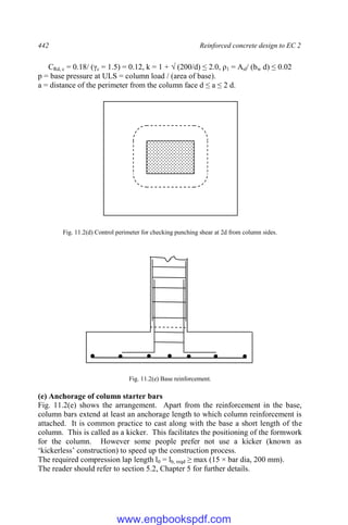 442 Reinforced concrete design to EC 2
CRd, c = 0.18/ (γc = 1.5) = 0.12, k = 1 + √ (200/d) ≤ 2.0, ρ1 = Asl/ (bw d) ≤ 0.02
p = base pressure at ULS = column load / (area of base).
a = distance of the perimeter from the column face d ≤ a ≤ 2 d.
Fig. 11.2(d) Control perimeter for checking punching shear at 2d from column sides.
Fig. 11.2(e) Base reinforcement.
(e) Anchorage of column starter bars
Fig. 11.2(e) shows the arrangement. Apart from the reinforcement in the base,
column bars extend at least an anchorage length to which column reinforcement is
attached. It is common practice to cast along with the base a short length of the
column. This is called as a kicker. This facilitates the positioning of the formwork
for the column. However some people prefer not use a kicker (known as
‘kickerless’ construction) to speed up the construction process.
The required compression lap length l0 = lb, reqd ≥ max (15 × bar dia, 200 mm).
The reader should refer to section 5.2, Chapter 5 for further details.
www.engbookspdf.com
 
