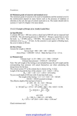 Foundations 443
(f) Minimum grade of concrete and nominal cover
The minimum grade of concrete to be used in foundations and the nominal cover to
the reinforcement depend on many factors such as the presence of sulphates or
chlorides in the soil, the type of cement used and so on. The reader should refer to
sections 2.7 and 2.9, Chapter 2 for more details.
11.4.2.1 Example of Design of an Axially Loaded Base
(a) Specification
A column 400 mm × 400 mm carries a dead load of 800 kN and an imposed load
of 300 kN. The safe bearing pressure is 200 kN/m2
. Design a square base to resist
the loads. fck = 30 MPa and fyk = 500 MPa. The exposure class is XC1/XC2. The
minimum cover cmin, dur = 25 mm. As the concrete is cast against a blinding layer,
the cover is taken as 40 mm.
(b) Size of base
Assume the weight is 100 kN.
Service load = 800 + 300 + 100 = 1200 kN
Area of base = 1200/200 = 6.0 m2
. Make the base 2.5 m × 2.5 m.
(c) Moment steel
Ultimate load = (1.35 × 800) + (1.5 × 300) = 1530 kN
Ultimate base pressure = 1530/6.25 = 245 kN/m2
Note: The self weight of the footing is not included because the self weight and the
corresponding base pressure will cancel themselves out when calculating the
design forces for the base.
The critical section YY at the column face is shown in Fig. 11.2(a).
Length of the beyond the face of the column = (2.5 – 0.4)/2 = 1.05 m.
Myy = 245 × 1.05 × 2.5 × 1.05/2 = 337.6 kNm
Try an overall depth of 650 mm with 16 mm bars both ways.
The weight of the footing = 2.5 × 2.5 × 0.65 × 25 = 102 kN
102 kN ≈ 100 kN assumed in design.
The effective depth of the top layer of steel is
d = 650 – 40 – 16 – 16/2 = 586 mm
fck = 30, η = 1, λ = 0.8
k = M/ (bd2
fck) = 337.6 × 106
/ (2500 × 5862
× 30) = 0.013 < 0.196
]
z/d= 0.99
fyk = 500, fyd = 500/1.15 = 435 MPa
As = 337.6 × 106
/ (435 × 0.99 × 586) = 1338 mm2
Check minimum steel:
www.engbookspdf.com
 