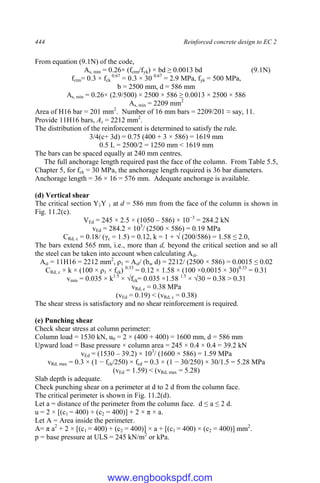 444 Reinforced concrete design to EC 2
From equation (9.1N) of the code,
As, min = 0.26× (fctm/fyk) × bd ≥ 0.0013 bd (9.1N)
fctm= 0.3 × fck
0.67
= 0.3 × 30 0.67
= 2.9 MPa, fyk = 500 MPa,
b = 2500 mm, d = 586 mm
As, min = 0.26× (2.9/500) × 2500 × 586 ≥ 0.0013 × 2500 × 586
As, min = 2209 mm2
Area of H16 bar = 201 mm2
. Number of 16 mm bars = 2209/201 ≈ say, 11.
Provide 11H16 bars, As = 2212 mm2
.
The distribution of the reinforcement is determined to satisfy the rule.
3/4(c+ 3d) = 0.75 (400 + 3 × 586) = 1619 mm
0.5 L = 2500/2 = 1250 mm < 1619 mm
The bars can be spaced equally at 240 mm centres.
The full anchorage length required past the face of the column. From Table 5.5,
Chapter 5, for fck = 30 MPa, the anchorage length required is 36 bar diameters.
Anchorage length = 36 × 16 = 576 mm. Adequate anchorage is available.
(d) Vertical shear
The critical section Y1Y 1 at d = 586 mm from the face of the column is shown in
Fig. 11.2(c).
VEd = 245 × 2.5 × (1050 – 586) × 10−3
= 284.2 kN
vEd = 284.2 × 103
/ (2500 × 586) = 0.19 MPa
CRd, c = 0.18/ (γc = 1.5) = 0.12, k = 1 + √ (200/586) = 1.58 ≤ 2.0,
The bars extend 565 mm, i.e., more than d, beyond the critical section and so all
the steel can be taken into account when calculating Asl.
Asl = 11H16 = 2212 mm2
, ρ1 = Asl/ (bw d) = 2212/ (2500 × 586) = 0.0015 ≤ 0.02
CRd, c × k × (100 × ρ1 × fck) 0.33
= 0.12 × 1.58 × (100 ×0.0015 × 30)0.33
= 0.31
vmin = 0.035 × k1.5
× √fck= 0.035 ×1.58 1.5
× √30 = 0.38 > 0.31
vRd, c = 0.38 MPa
(vEd = 0.19) < (vRd, c = 0.38)
The shear stress is satisfactory and no shear reinforcement is required.
(e) Punching shear
Check shear stress at column perimeter:
Column load = 1530 kN, u0 = 2 × (400 + 400) = 1600 mm, d = 586 mm
Upward load = Base pressure × column area = 245 × 0.4 × 0.4 = 39.2 kN
vEd = (1530 – 39.2) × 103
/ (1600 × 586) = 1.59 MPa
vRd, max = 0.3 × (1 − fck/250) × fcd = 0.3 × (1 − 30/250) × 30/1.5 = 5.28 MPa
(vEd = 1.59) < (vRd, max = 5.28)
Slab depth is adequate.
Check punching shear on a perimeter at d to 2 d from the column face.
The critical perimeter is shown in Fig. 11.2(d).
Let a = distance of the perimeter from the column face. d ≤ a ≤ 2 d.
u = 2 × [(c1 = 400) + (c2 = 400)] + 2 × π × a.
Let A = Area inside the perimeter.
A= π a2
+ 2 × [(c1 = 400) + (c2 = 400)] × a + [(c1 = 400) × (c2 = 400)] mm2
.
p = base pressure at ULS = 245 kN/m2
or kPa.
www.engbookspdf.com
 
