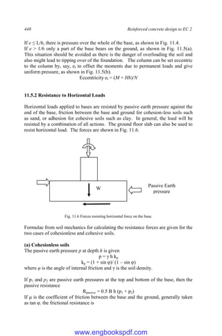 448 Reinforced concrete design to EC 2
If e ≤ L/6, there is pressure over the whole of the base, as shown in Fig. 11.4.
If e > ℓ/6 only a part of the base bears on the ground, as shown in Fig. 11.5(a).
This situation should be avoided as there is the danger of overloading the soil and
also might lead to tipping over of the foundation. The column can be set eccentric
to the column by, say, el to offset the moments due to permanent loads and give
uniform pressure, as shown in Fig. 11.5(b).
Eccentricity el = (M + Hh)/N
11.5.2 Resistance to Horizontal Loads
Horizontal loads applied to bases are resisted by passive earth pressure against the
end of the base, friction between the base and ground for cohesion-less soils such
as sand, or adhesion for cohesive soils such as clay. In general, the load will be
resisted by a combination of all actions. The ground floor slab can also be used to
resist horizontal load. The forces are shown in Fig. 11.6.
Fig. 11.6 Forces resisting horizontal force on the base.
Formulae from soil mechanics for calculating the resistance forces are given for the
two cases of cohesionless and cohesive soils.
(a) Cohesionless soils
The passive earth pressure p at depth h is given
p = γ h kp
kp = (1 + sin φ)/ (1 – sin φ)
where φ is the angle of internal friction and γ is the soil density.
If p1 and p2 are passive earth pressures at the top and bottom of the base, then the
passive resistance
Rpassive = 0.5 B h (p1 + p2)
If μ is the coefficient of friction between the base and the ground, generally taken
as tan φ, the frictional resistance is
Passive Earth
pressure
W
www.engbookspdf.com
 