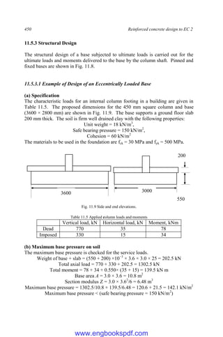 450 Reinforced concrete design to EC 2
11.5.3 Structural Design
The structural design of a base subjected to ultimate loads is carried out for the
ultimate loads and moments delivered to the base by the column shaft. Pinned and
fixed bases are shown in Fig. 11.8.
11.5.3.1 Example of Design of an Eccentrically Loaded Base
(a) Specification
The characteristic loads for an internal column footing in a building are given in
Table 11.5. The proposed dimensions for the 450 mm square column and base
(3600 × 2800 mm) are shown in Fig. 11.9. The base supports a ground floor slab
200 mm thick. The soil is firm well drained clay with the following properties:
Unit weight = 18 kN/m3
,
Safe bearing pressure = 150 kN/m2
,
Cohesion = 60 kN/m2
The materials to be used in the foundation are fck = 30 MPa and fyk = 500 MPa.
Fig. 11.9 Side and end elevations.
Table 11.5 Applied column loads and moments
Vertical load, kN Horizontal load, kN Moment, kNm
Dead 770 35 78
Imposed 330 15 34
(b) Maximum base pressure on soil
The maximum base pressure is checked for the service loads.
Weight of base + slab = (550 + 200) ×10−3
× 3.6 × 3.0 × 25 = 202.5 kN
Total axial load = 770 + 330 + 202.5 = 1302.5 kN
Total moment = 78 + 34 + 0.550× (35 + 15) = 139.5 kN m
Base area A = 3.0 × 3.6 = 10.8 m2
Section modulus Z = 3.0 × 3.62
/6 = 6.48 m3
Maximum base pressure = 1302.5/10.8 + 139.5/6.48 = 120.6 + 21.5 = 142.1 kN/m2
Maximum base pressure < (safe bearing pressure = 150 kN/m2
)
3600 3000
550
200
www.engbookspdf.com
 