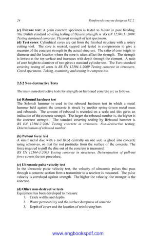 24 Reinforced concrete design to EC 2
(c) Flexure test: A plain concrete specimen is tested to failure in pure bending.
The British standard covering testing of flexural strength is BS EN 12390:5: 2009:
Testing hardened concrete: Flexural strength of test specimens.
(d) Test cores: Cylindrical cores are cut from the finished structure with a rotary
cutting tool. The core is soaked, capped and tested in compression to give a
measure of the concrete strength in the actual structure. The ratio of core height to
diameter and the location where the core is taken affect the strength. The strength
is lowest at the top surface and increases with depth through the element. A ratio
of core height-to-diameter of two gives a standard cylinder test. The Euro standard
covering testing of cores is BS EN 12504-1:2009 Testing concrete in structures.
Cored specimens. Taking, examining and testing in compression.
2.5.2 Non-destructive Tests
The main non-destructive tests for strength on hardened concrete are as follows.
(a) Rebound hardness test
The Schmidt hammer is used in the rebound hardness test in which a metal
hammer held against the concrete is struck by another spring-driven metal mass
and rebounds. The amount of rebound is recorded on a scale and this gives an
indication of the concrete strength. The larger the rebound number is, the higher is
the concrete strength. The standard covering testing by Rebound hammer is
BS EN 12504-2:2001 Testing concrete in structures. Non-destructive testing.
Determination of rebound number.
(b) Pullout force test
A small metal disc with a rod fixed centrally on one side is glued into concrete
using adhesives, so that the rod protrudes from the surface of the concrete. The
force required to pull the disc out of the concrete is measured.
BS EN 12504-3:2005 Testing concrete in structures. Determination of pull-out
force covers the test procedure.
(c) Ultrasonic pulse velocity test
In the ultrasonic pulse velocity test, the velocity of ultrasonic pulses that pass
through a concrete section from a transmitter to a receiver is measured. The pulse
velocity is correlated against strength. The higher the velocity, the stronger is the
concrete.
(d) Other non-destructive tests
Equipment has been developed to measure
1. Crack widths and depths
2. Water permeability and the surface dampness of concrete
3. Depth of cover and the location of reinforcing bars
www.engbookspdf.com
 