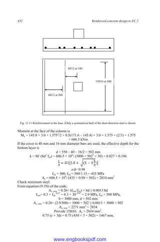 452 Reinforced concrete design to EC 2
Fig. 11.11 Reinforcement in the base. (Only a symmetrical half of the short direction steel is shown.
Moment at the face of the column is
My = 145.8 × 3.0 × 1.5752
/2 + 0.5(171.6 – 145.8) × 3.0 × 1.575 × (2/3) × 1.575
= 606.5 kNm
If the cover is 40 mm and 16 mm diameter bars are used, the effective depth for the
bottom layer is
d = 550 – 40 – 16/2 = 502 mm
k = M/ (bd2
fck) = 606.5 × 106
/ (3000 × 5022
× 30) = 0.027 < 0.196
]
z/d= 0.98
fyk = 500, fyd = 500/1.15 = 435 MPa
As = 606.5 × 106
/ (435 × 0.98 × 502) = 2834 mm2
Check minimum steel:
From equation (9.1N) of the code,
As, min = 0.26× (fctm/fyk) × bd ≥ 0.0013 bd
fctm= 0.3 × fck
0.67
= 0.3 × 30 0.67
= 2.9 MPa, fyk = 500 MPa,
b = 3000 mm, d = 502 mm
As, min = 0.26× (2.9/500) × 3000 × 502 ≥ 0.0013 × 3000 × 502
As, min = 2271 mm2
< 2834
Provide 15H16. As = 2834 mm2
.
0.75 (c + 3d) = 0.75 (450 + 3 × 502) = 1467 mm,
15H16 at 200
4H12 at 300
8H12 at 100
www.engbookspdf.com
 