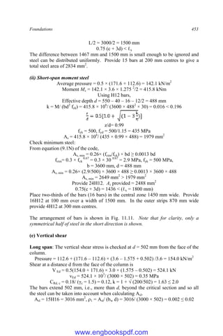 Foundations 453
L/2 = 3000/2 = 1500 mm
0.75 (c + 3d) < ℓx
The difference between 1467 mm and 1500 mm is small enough to be ignored and
steel can be distributed uniformly. Provide 15 bars at 200 mm centres to give a
total steel area of 2834 mm2
.
(ii) Short-span moment steel
Average pressure = 0.5 × (171.6 + 112.6) = 142.1 kN/m2
Moment Mx = 142.1 × 3.6 × 1.275 2
/2 = 415.8 kNm
Using H12 bars,
Effective depth d = 550 – 40 – 16 – 12/2 = 488 mm
k = M/ (bd2
fck) = 415.8 × 106
/ (3600 × 4882
× 30) = 0.016 < 0.196
]
z/d= 0.99
fyk = 500, fyd = 500/1.15 = 435 MPa
As = 415.8 × 106
/ (435 × 0.99 × 488) = 1979 mm2
Check minimum steel:
From equation (9.1N) of the code,
As, min = 0.26× (fctm/fyk) × bd ≥ 0.0013 bd
fctm= 0.3 × fck
0.67
= 0.3 × 30 0.67
= 2.9 MPa, fyk = 500 MPa,
b = 3600 mm, d = 488 mm
As, min = 0.26× (2.9/500) × 3600 × 488 ≥ 0.0013 × 3600 × 488
As, min = 2649 mm2
> 1979 mm2
Provide 24H12. As provided = 2488 mm2
0.75(c + 3d) = 1436 < (ℓx = 1800 mm)
Place two-thirds of the bars (16 bars) in the central zone 1450 mm wide. Provide
16H12 at 100 mm over a width of 1500 mm. In the outer strips 870 mm wide
provide 4H12 at 300 mm centres.
The arrangement of bars is shown in Fig. 11.11. Note that for clarity, only a
symmetrical half of steel in the short direction is shown.
(e) Vertical shear
Long span: The vertical shear stress is checked at d = 502 mm from the face of the
column.
Pressure = 112.6 + (171.6 – 112.6) × (3.6 – 1.575 + 0.502) /3.6 = 154.0 kN/m2
Shear at a distance d from the face of the column is
V Ed = 0.5(154.0 + 171.6) × 3.0 × (1.575 – 0.502) = 524.1 kN
vEd = 524.1 × 103
/ (3000 × 502) = 0.35 MPa
CRd, c = 0.18/ (γc = 1.5) = 0.12, k = 1 + √ (200/502) = 1.63 ≤ 2.0
The bars extend 502 mm, i.e., more than d, beyond the critical section and so all
the steel can be taken into account when calculating Asl.
Asl = 15H16 = 3016 mm2
, ρ1 = Asl/ (bw d) = 3016/ (3000 × 502) = 0.002 ≤ 0.02
www.engbookspdf.com
 