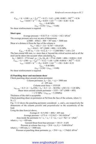 454 Reinforced concrete design to EC 2
CRd, c × k × (100 × ρ1 × fck) 0.33
= 0.12 × 1.63 × (100 ×0.002 × 30)0.33
= 0.36
vmin = 0.035 × k1.5
× √fck= 0.035 ×1.63 1.5
× √30 = 0.40 > 0.36
vRd, c = 0.40 MPa
(vEd = 0.35) < (vRd, c = 0.40)
No shear reinforcement is required.
Short span:
Average pressure = 0.5(171.6 + 112.6) = 142.1 kN/m2
The average pressure acts over an area of dimensions
{(3000 – 450)/2 – 488 = 787 mm} × 3600 mm
Shear at a distance d from the face of the column is
VEd = 142.1 × 3.6 × 0.787 = 416.0 kN
vEd = 416.0 × 103
/ (3600 × 488) = 0.24 MPa
CRd, c = 0.18/ (γc = 1.5) = 0.12, k = 1 + √ (200/488) = 1.64 ≤ 2.0
The bars extend 488 mm, i.e. more than d, beyond the critical section and so all the
steel can be taken into account when calculating Asl.
Asl = 24H12 = 2714 mm2
, ρ1 = Asl/ (bw d) = 2714/ (3600 × 488) = 0.0016 ≤ 0.02
CRd, c × k × (100 × ρ1 × fck) 0.33
= 0.12 × 1.64 × (100 ×0.0016 × 30)0.33
= 0.33
vmin = 0.035 × k1.5
× √fck= 0.035 ×1.64 1.5
× √30 = 0.40 > 0.33
vRd, c = 0.40 MPa
(vEd = 0.24) < (vRd, c = 0.40)
No shear reinforcement is required.
(f) Punching shear and maximum shear
Check punching shear around column perimeter:
Column perimeter, u0 = 2(c1 + c2) = 1800 mm
d = 495 mm
Column axial force = 1535 kN
vRd, max = 0.3× (1 − fck/250) × fcd = 0.3 × (1 ‒ 30/250) × (30/1.5) = 5.28 MPa
Shear stress around column perimeter = 1535 × 103
/ (1800 × 495)
= 1.72 MPa < (vRd, max = 5.28MPa)
Thickness of the slab is acceptable.
Check punching shear on perimeters at Nd from the face of the column, where 1≤
N ≤ 2.
Fig. 11.12 shows the punching perimeter considered. c1 and c2 are respectively the
dimensions of the column parallel and perpendicular to the eccentricity of the
load.
Using the data from (e) above,
Average d = 0.5 (502 + 488) = 495 mm
Average pressure = (171.6 + 112.6)/2 = 141.8 kN/m2
Area inside the perimeter A = c1 × c2 + 2 × (c1 + c2) × Nd + π × (Nd) 2
where c1 = c2 = 450 mm.
Upward thrust from base pressure = 141.8 × A kN
Pressure at column face is p2 = 29.8 × (c1/L) = 3.688 kN/m2
where c1 = 450 mm, L = 3600 mm.
Pressure at punching shear perimeter, p1 = 29.8 × (c1 + 2 Nd)/L kN/m2
www.engbookspdf.com
 