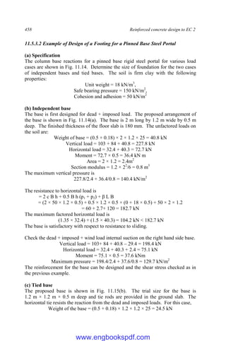 458 Reinforced concrete design to EC 2
11.5.3.2 Example of Design of a Footing for a Pinned Base Steel Portal
(a) Specification
The column base reactions for a pinned base rigid steel portal for various load
cases are shown in Fig. 11.14. Determine the size of foundation for the two cases
of independent bases and tied bases. The soil is firm clay with the following
properties:
Unit weight = 18 kN/m3
,
Safe bearing pressure = 150 kN/m2
,
Cohesion and adhesion = 50 kN/m2
(b) Independent base
The base is first designed for dead + imposed load. The proposed arrangement of
the base is shown in Fig. 11.14(a). The base is 2 m long by 1.2 m wide by 0.5 m
deep. The finished thickness of the floor slab is 180 mm. The unfactored loads on
the soil are:
Weight of base = (0.5 + 0.18) × 2 × 1.2 × 25 = 40.8 kN
Vertical load = 103 + 84 + 40.8 = 227.8 kN
Horizontal load = 32.4 + 40.3 = 72.7 kN
Moment = 72.7 × 0.5 = 36.4 kN m
Area = 2 × 1.2 = 2.4m2
Section modulus = 1.2 × 22
/6 = 0.8 m3
The maximum vertical pressure is
227.8/2.4 + 36.4/0.8 = 140.4 kN/m2
The resistance to horizontal load is
= 2 c B h + 0.5 B h (p1 + p2) + β L B
= (2 × 50 × 1.2 × 0.5) + 0.5 × 1.2 × 0.5 × (0 + 18 × 0.5) + 50 × 2 × 1.2
= 60 + 2.7+ 120 = 182.7 kN
The maximum factored horizontal load is
(1.35 × 32.4) + (1.5 × 40.3) = 104.2 kN < 182.7 kN
The base is satisfactory with respect to resistance to sliding.
Check the dead + imposed + wind load internal suction on the right hand side base.
Vertical load = 103+ 84 + 40.8 – 29.4 = 198.4 kN
Horizontal load = 32.4 + 40.3 + 2.4 = 75.1 kN
Moment = 75.1 × 0.5 = 37.6 kNm
Maximum pressure = 198.4/2.4 + 37.6/0.8 = 129.7 kN/m2
The reinforcement for the base can be designed and the shear stress checked as in
the previous example.
(c) Tied base
The proposed base is shown in Fig. 11.15(b). The trial size for the base is
1.2 m × 1.2 m × 0.5 m deep and tie rods are provided in the ground slab. The
horizontal tie resists the reaction from the dead and imposed loads. For this case,
Weight of the base = (0.5 + 0.18) × 1.2 × 1.2 × 25 = 24.5 kN
www.engbookspdf.com
 
