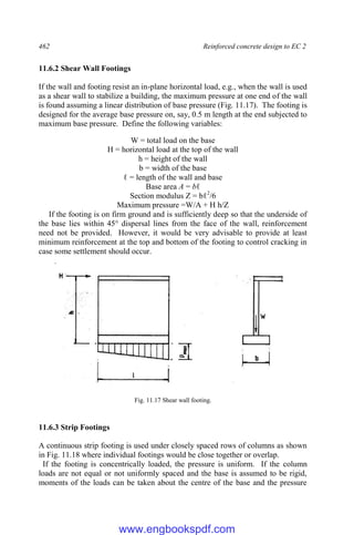 462 Reinforced concrete design to EC 2
11.6.2 Shear Wall Footings
If the wall and footing resist an in-plane horizontal load, e.g., when the wall is used
as a shear wall to stabilize a building, the maximum pressure at one end of the wall
is found assuming a linear distribution of base pressure (Fig. 11.17). The footing is
designed for the average base pressure on, say, 0.5 m length at the end subjected to
maximum base pressure. Define the following variables:
W = total load on the base
H = horizontal load at the top of the wall
h = height of the wall
b = width of the base
ℓ = length of the wall and base
Base area A = bℓ
Section modulus Z = bℓ2
/6
Maximum pressure =W/A + H h/Z
If the footing is on firm ground and is sufficiently deep so that the underside of
the base lies within 45° dispersal lines from the face of the wall, reinforcement
need not be provided. However, it would be very advisable to provide at least
minimum reinforcement at the top and bottom of the footing to control cracking in
case some settlement should occur.
Fig. 11.17 Shear wall footing.
11.6.3 Strip Footings
A continuous strip footing is used under closely spaced rows of columns as shown
in Fig. 11.18 where individual footings would be close together or overlap.
If the footing is concentrically loaded, the pressure is uniform. If the column
loads are not equal or not uniformly spaced and the base is assumed to be rigid,
moments of the loads can be taken about the centre of the base and the pressure
www.engbookspdf.com
 