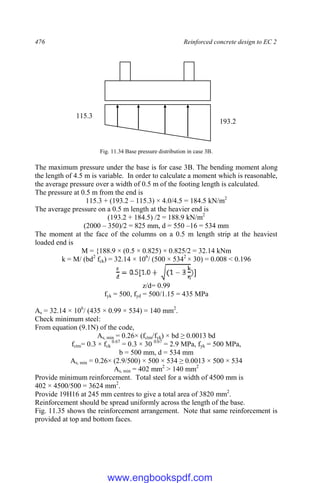 476 Reinforced concrete design to EC 2
Fig. 11.34 Base pressure distribution in case 3B.
The maximum pressure under the base is for case 3B. The bending moment along
the length of 4.5 m is variable. In order to calculate a moment which is reasonable,
the average pressure over a width of 0.5 m of the footing length is calculated.
The pressure at 0.5 m from the end is
115.3 + (193.2 – 115.3) × 4.0/4.5 = 184.5 kN/m2
The average pressure on a 0.5 m length at the heavier end is
(193.2 + 184.5) /2 = 188.9 kN/m2
(2000 – 350)/2 = 825 mm, d = 550 ‒16 = 534 mm
The moment at the face of the columns on a 0.5 m length strip at the heaviest
loaded end is
M = {188.9 × (0.5 × 0.825) × 0.825/2 = 32.14 kNm
k = M/ (bd2
fck) = 32.14 × 106
/ (500 × 5342
× 30) = 0.008 < 0.196
]
z/d= 0.99
fyk = 500, fyd = 500/1.15 = 435 MPa
As = 32.14 × 106
/ (435 × 0.99 × 534) = 140 mm2
.
Check minimum steel:
From equation (9.1N) of the code,
As, min = 0.26× (fctm/fyk) × bd ≥ 0.0013 bd
fctm= 0.3 × fck
0.67
= 0.3 × 30 0.67
= 2.9 MPa, fyk = 500 MPa,
b = 500 mm, d = 534 mm
As, min = 0.26× (2.9/500) × 500 × 534 ≥ 0.0013 × 500 × 534
As, min = 402 mm2
> 140 mm2
Provide minimum reinforcement. Total steel for a width of 4500 mm is
402 × 4500/500 = 3624 mm2
.
Provide 19H16 at 245 mm centres to give a total area of 3820 mm2
.
Reinforcement should be spread uniformly across the length of the base.
Fig. 11.35 shows the reinforcement arrangement. Note that same reinforcement is
provided at top and bottom faces.
193.2
115.3
www.engbookspdf.com
 