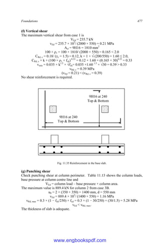 Foundations 477
(f) Vertical shear
The maximum vertical shear from case 1 is
VEd = 235.7 kN
vEd = 235.7 × 103
/ (2000 × 550) = 0.21 MPa
Asl = 9H16 = 1810 mm2
100 × ρ1 = 100 × 1810/ (2000 × 550) = 0.165 < 2.0
CRd, c = 0.18/ (γc = 1.5) = 0.12, k = 1 + √ (200/550) = 1.60 ≤ 2.0,
CRd, c × k × (100 × ρ1 × fck) 0.33
= 0.12 × 1.60 × (0.165 × 30)0.33
= 0.33
vmin = 0.035 × k1.5
× √fck= 0.035 ×1.60 1.5
× √30 = 0.39 > 0.33
vRd, c = 0.39 MPa
(vEd = 0.21) < (vRd, c = 0.39)
No shear reinforcement is required.
Fig. 11.35 Reinforcement in the base slab.
(g) Punching shear
Check punching shear at column perimeter. Table 11.13 shows the column loads,
base pressure at column centre line and
VEd = column load – base pressure × column area.
The maximum value is 889.4 kN for column 2 from case 3B.
u0 = 2 × (350 + 350) = 1400 mm, d = 550 mm
vEd = 889.4 × 103
/ (1400 × 550) = 1.16 MPa
vRd, max = 0.3 × (1 − fck/250) × fcd = 0.3 × (1 − 30/250) × (30/1.5) = 5.28 MPa
vEd < vRd, max.
The thickness of slab is adequate.
9H16 at 240
Top & Bottom
9H16 at 240
Top & Bottom
www.engbookspdf.com
 