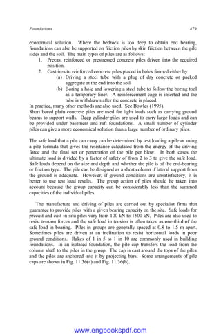 Foundations 479
economical solution. Where the bedrock is too deep to obtain end bearing,
foundations can also be supported on friction piles by skin friction between the pile
sides and the soil. The main types of piles are as follows:
1. Precast reinforced or prestressed concrete piles driven into the required
position.
2. Cast-in-situ reinforced concrete piles placed in holes formed either by
(a) Driving a steel tube with a plug of dry concrete or packed
aggregate at the end into the soil
(b) Boring a hole and lowering a steel tube to follow the boring tool
as a temporary liner. A reinforcement cage is inserted and the
tube is withdrawn after the concrete is placed.
In practice, many other methods are also used. See Bowles (1995).
Short bored plain concrete piles are used for light loads such as carrying ground
beams to support walls. Deep cylinder piles are used to carry large loads and can
be provided under basement and raft foundations. A small number of cylinder
piles can give a more economical solution than a large number of ordinary piles.
The safe load that a pile can carry can be determined by test loading a pile or using
a pile formula that gives the resistance calculated from the energy of the driving
force and the final set or penetration of the pile per blow. In both cases the
ultimate load is divided by a factor of safety of from 2 to 3 to give the safe load.
Safe loads depend on the size and depth and whether the pile is of the end-bearing
or friction type. The pile can be designed as a short column if lateral support from
the ground is adequate. However, if ground conditions are unsatisfactory, it is
better to use test load results. The group action of piles should be taken into
account because the group capacity can be considerably less than the summed
capacities of the individual piles.
The manufacture and driving of piles are carried out by specialist firms that
guarantee to provide piles with a given bearing capacity on the site. Safe loads for
precast and cast-in-situ piles vary from 100 kN to 1500 kN. Piles are also used to
resist tension forces and the safe load in tension is often taken as one-third of the
safe load in bearing. Piles in groups are generally spaced at 0.8 to 1.5 m apart.
Sometimes piles are driven at an inclination to resist horizontal loads in poor
ground conditions. Rakes of 1 in 5 to 1 in 10 are commonly used in building
foundations. In an isolated foundation, the pile cap transfers the load from the
column shaft to the piles in the group. The cap is cast around the tops of the piles
and the piles are anchored into it by projecting bars. Some arrangements of pile
caps are shown in Fig. 11.36(a) and Fig. 11.36(b).
www.engbookspdf.com
 