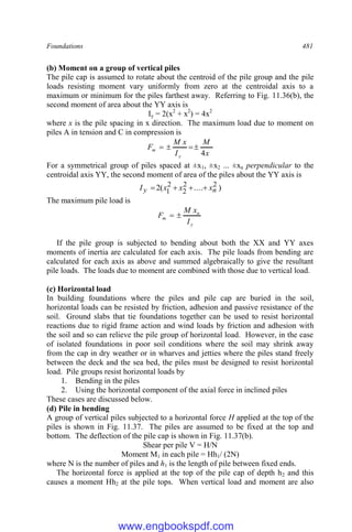 Foundations 481
(b) Moment on a group of vertical piles
The pile cap is assumed to rotate about the centroid of the pile group and the pile
loads resisting moment vary uniformly from zero at the centroidal axis to a
maximum or minimum for the piles farthest away. Referring to Fig. 11.36(b), the
second moment of area about the YY axis is
Iy = 2(x2
+ x2
) = 4x2
where x is the pile spacing in x direction. The maximum load due to moment on
piles A in tension and C in compression is
x
M
I
x
M
F
y
m
4




For a symmetrical group of piles spaced at ±x1, ±x2 ... ±xn perpendicular to the
centroidal axis YY, the second moment of area of the piles about the YY axis is
)
....
(
2 2
2
2
2
1 n
y x
x
x
I 



The maximum pile load is
y
n
m
I
x
M
F 

If the pile group is subjected to bending about both the XX and YY axes
moments of inertia are calculated for each axis. The pile loads from bending are
calculated for each axis as above and summed algebraically to give the resultant
pile loads. The loads due to moment are combined with those due to vertical load.
(c) Horizontal load
In building foundations where the piles and pile cap are buried in the soil,
horizontal loads can be resisted by friction, adhesion and passive resistance of the
soil. Ground slabs that tie foundations together can be used to resist horizontal
reactions due to rigid frame action and wind loads by friction and adhesion with
the soil and so can relieve the pile group of horizontal load. However, in the case
of isolated foundations in poor soil conditions where the soil may shrink away
from the cap in dry weather or in wharves and jetties where the piles stand freely
between the deck and the sea bed, the piles must be designed to resist horizontal
load. Pile groups resist horizontal loads by
1. Bending in the piles
2. Using the horizontal component of the axial force in inclined piles
These cases are discussed below.
(d) Pile in bending
A group of vertical piles subjected to a horizontal force H applied at the top of the
piles is shown in Fig. 11.37. The piles are assumed to be fixed at the top and
bottom. The deflection of the pile cap is shown in Fig. 11.37(b).
Shear per pile V = H/N
Moment M1 in each pile = Hh1/ (2N)
where N is the number of piles and h1 is the length of pile between fixed ends.
The horizontal force is applied at the top of the pile cap of depth h2 and this
causes a moment Hh2 at the pile tops. When vertical load and moment are also
www.engbookspdf.com
 