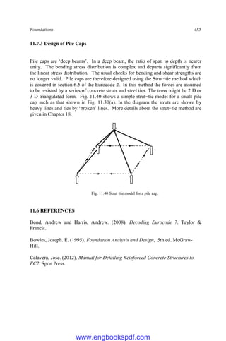 Foundations 485
11.7.3 Design of Pile Caps
Pile caps are ‘deep beams’. In a deep beam, the ratio of span to depth is nearer
unity. The bending stress distribution is complex and departs significantly from
the linear stress distribution. The usual checks for bending and shear strengths are
no longer valid. Pile caps are therefore designed using the Strut−tie method which
is covered in section 6.5 of the Eurocode 2. In this method the forces are assumed
to be resisted by a series of concrete struts and steel ties. The truss might be 2 D or
3 D triangulated form. Fig. 11.40 shows a simple strut−tie model for a small pile
cap such as that shown in Fig. 11.30(a). In the diagram the struts are shown by
heavy lines and ties by ‘broken’ lines. More details about the strut−tie method are
given in Chapter 18.
Fig. 11.40 Strut−tie model for a pile cap.
11.6 REFERENCES
Bond, Andrew and Harris, Andrew. (2008). Decoding Eurocode 7. Taylor &
Francis.
Bowles, Joseph. E. (1995). Foundation Analysis and Design, 5th ed. McGraw-
Hill.
Calavera, Jose. (2012). Manual for Detailing Reinforced Concrete Structures to
EC2. Spon Press.
www.engbookspdf.com
 