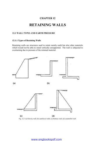 CHAPTER 12
RETAINING WALLS
12.1 WALL TYPES AND EARTH PRESSURE
12.1.1 Types of Retaining Walls
Retaining walls are structures used to retain mainly earth but also other materials
which would not be able to stand vertically unsupported. The wall is subjected to
overturning due to pressure of the retained material.
Fig. 12.1 (a) Gravity wall; (b) cantilever walls; (c) buttress wall; (d) counterfort wall.
www.engbookspdf.com
 