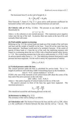490 Reinforced concrete design to EC 2
The horizontal force P1 on the wall of height H1 is
1
a
2
1
a
1 qH
K
γH
K
2
1
P 

Note Eurocode 7, Annex C, Fig. C.1.1 gives active earth pressure coefficient for
horizontal surface with various values of friction between soil and wall.
(ii) Cohesive soil, φ= 0 (Fig. 12.2(b)): The pressure at any depth z is given
theoretically by
p = γ z + q – 2c
where c is the cohesion at zero normal pressure. This expression gives negative
values near the top of the wall. In practice there are cracks at the top of the soil
normally filled with water.
(b) Wall stability against overturning
Referring to Fig. 12.2 the vertical loads are made up of the weight of the wall stem
and base and the weight of backfill on the base. Front fill on the outer base has
been neglected. Surcharge would need to be included if present. If the centre of
gravity of these loads is x from the toe of the wall, the stabilizing moment with
respect to overturning about the toe is ΣWx with a beneficial partial safety factory
γf = 1.0. The overturning moment due to the active earth pressure is γf P1H1/3 with
an adverse partial safety factor γf = 1.4. The stabilizing moment from passive earth
pressure has been neglected. For the wall to satisfy the requirement of stability
ΣWx ≥ γf P1 H1/3
(c) Vertical pressure under the base
The vertical pressure under the base is calculated for service loads. For a 1 m
length of cantilever wall with base width b transmitting forces to the foundation
Area A = b m2
, section modulus Z = b2
/6 m3
.
If ΣM is the sum of the moments of all vertical forces ΣW about the centre of the
base and of the active pressure on the wall, then
ΣM = ΣW(x – b/2) – PI H1/3
where x = the centre of gravity of vertical loads from the toe of the wall.
The passive pressure in front of the base has again been neglected. The
maximum pressure is
Z
M
A
W
P




max
This should not exceed the safe bearing pressure on the soil.
(d) Resistance to sliding (Fig. 12.2)
The resistance of the wall to sliding is as follows.
(i) Cohesionless soil: The friction R between the base and the soil is μ ΣW, where
μ is the coefficient of friction between the base and the soil (μ = tan φ). The
www.engbookspdf.com
 
