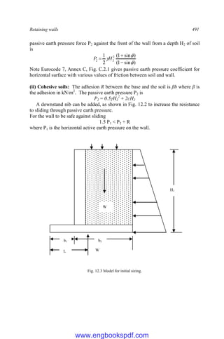 Retaining walls 491
passive earth pressure force P2 against the front of the wall from a depth H2 of soil
is
)
sin
1
(
)
sin
1
(
2
1 2
2
2





 H
P
Note Eurocode 7, Annex C, Fig. C.2.1 gives passive earth pressure coefficient for
horizontal surface with various values of friction between soil and wall.
(ii) Cohesive soils: The adhesion R between the base and the soil is βb where β is
the adhesion in kN/m2
. The passive earth pressure P2 is
P2 = 0.5γH2
2
+ 2cH2
A downstand nib can be added, as shown in Fig. 12.2 to increase the resistance
to sliding through passive earth pressure.
For the wall to be safe against sliding
1.5 P1 < P2 + R
where P1 is the horizontal active earth pressure on the wall.
Fig. 12.3 Model for initial sizing.
b2
b1
H1
L
W
W
www.engbookspdf.com
 