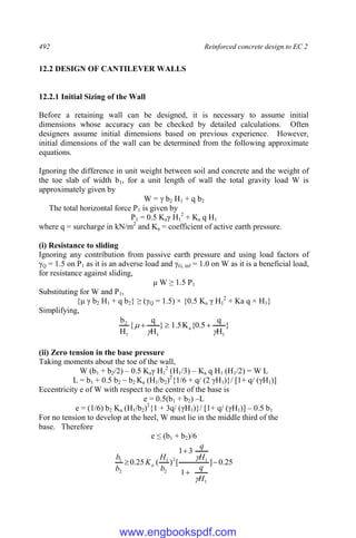 492 Reinforced concrete design to EC 2
12.2 DESIGN OF CANTILEVER WALLS
12.2.1 Initial Sizing of the Wall
Before a retaining wall can be designed, it is necessary to assume initial
dimensions whose accuracy can be checked by detailed calculations. Often
designers assume initial dimensions based on previous experience. However,
initial dimensions of the wall can be determined from the following approximate
equations.
Ignoring the difference in unit weight between soil and concrete and the weight of
the toe slab of width b1, for a unit length of wall the total gravity load W is
approximately given by
W = γ b2 H1 + q b2
The total horizontal force P1 is given by
P1 = 0.5 Kaγ H1
2
+ Ka q H1
where q = surcharge in kN/m2
and Ka = coefficient of active earth pressure.
(i) Resistance to sliding
Ignoring any contribution from passive earth pressure and using load factors of
γQ = 1.5 on P1 as it is an adverse load and γG, inf = 1.0 on W as it is a beneficial load,
for resistance against sliding,
μ W ≥ 1.5 P1
Substituting for W and P1,
{μ γ b2 H1 + q b2} ≥ (γQ = 1.5) × {0.5 Ka γ H1
2
+ Ka q × H1}
Simplifying,
}
H
q
5
.
0
{
K
5
.
1
}
H
q
{
H
b
1
a
1
1
2


 


(ii) Zero tension in the base pressure
Taking moments about the toe of the wall,
W (b1 + b2/2) – 0.5 Kaγ H1
2
(H1/3) – Ka q H1 (H1/2) = W L
L = b1 + 0.5 b2 – b2 Ka (H1/b2)2
{1/6 + q/ (2 γH1)}/ [1+ q/ (γH1)]
Eccentricity e of W with respect to the centre of the base is
e = 0.5(b1 + b2) –L
e = (1/6) b2 Ka (H1/b2)2
{1 + 3q/ (γH1)}/ [1+ q/ (γH1)] – 0.5 b1
For no tension to develop at the heel, W must lie in the middle third of the
base. Therefore
e ≤ (b1 + b2)/6
25
.
0
]
1
3
1
[
)
(
25
.
0
1
1
2
2
1
2
1




H
q
H
q
b
H
K
b
b
a


www.engbookspdf.com
 