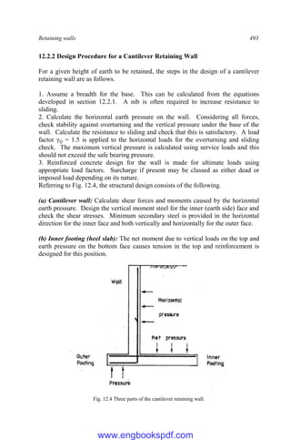 Retaining walls 493
12.2.2 Design Procedure for a Cantilever Retaining Wall
For a given height of earth to be retained, the steps in the design of a cantilever
retaining wall are as follows.
1. Assume a breadth for the base. This can be calculated from the equations
developed in section 12.2.1. A nib is often required to increase resistance to
sliding.
2. Calculate the horizontal earth pressure on the wall. Considering all forces,
check stability against overturning and the vertical pressure under the base of the
wall. Calculate the resistance to sliding and check that this is satisfactory. A load
factor γQ = 1.5 is applied to the horizontal loads for the overturning and sliding
check. The maximum vertical pressure is calculated using service loads and this
should not exceed the safe bearing pressure.
3. Reinforced concrete design for the wall is made for ultimate loads using
appropriate load factors. Surcharge if present may be classed as either dead or
imposed load depending on its nature.
Referring to Fig. 12.4, the structural design consists of the following.
(a) Cantilever wall: Calculate shear forces and moments caused by the horizontal
earth pressure. Design the vertical moment steel for the inner (earth side) face and
check the shear stresses. Minimum secondary steel is provided in the horizontal
direction for the inner face and both vertically and horizontally for the outer face.
(b) Inner footing (heel slab): The net moment due to vertical loads on the top and
earth pressure on the bottom face causes tension in the top and reinforcement is
designed for this position.
Fig. 12.4 Three parts of the cantilever retaining wall.
www.engbookspdf.com
 