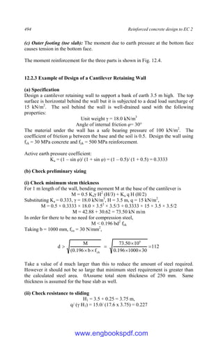 494 Reinforced concrete design to EC 2
(c) Outer footing (toe slab): The moment due to earth pressure at the bottom face
causes tension in the bottom face.
The moment reinforcement for the three parts is shown in Fig. 12.4.
12.2.3 Example of Design of a Cantilever Retaining Wall
(a) Specification
Design a cantilever retaining wall to support a bank of earth 3.5 m high. The top
surface is horizontal behind the wall but it is subjected to a dead load surcharge of
15 kN/m2
. The soil behind the wall is well-drained sand with the following
properties:
Unit weight γ = 18.0 kN/m3
Angle of internal friction φ= 30°
The material under the wall has a safe bearing pressure of 100 kN/m2
. The
coefficient of friction μ between the base and the soil is 0.5. Design the wall using
fck = 30 MPa concrete and fyk = 500 MPa reinforcement.
Active earth pressure coefficient:
Ka = (1 – sin φ)/ (1 + sin φ) = (1 – 0.5)/ (1 + 0.5) = 0.3333
(b) Check preliminary sizing
(i) Check minimum stem thickness
For 1 m length of the wall, bending moment M at the base of the cantilever is
M = 0.5 Kaγ H2
(H/3) + Ka q H (H/2)
Substituting Ka = 0.333, γ = 18.0 kN/m3
, H = 3.5 m, q = 15 kN/m2
,
M = 0.5 × 0.3333 × 18.0 × 3.52
× 3.5/3 + 0.3333 × 15 × 3.5 × 3.5/2
M = 42.88 + 30.62 = 73.50 kN m/m
In order for there to be no need for compression steel,
M < 0.196 bd2
fck
Taking b = 1000 mm, fcu = 30 N/mm2
,
112
30
1000
196
.
0
10
50
.
73
f
b
196
.
0
(
M
d
6
ck








Take a value of d much larger than this to reduce the amount of steel required.
However it should not be so large that minimum steel requirement is greater than
the calculated steel area. 0Assume total stem thickness of 250 mm. Same
thickness is assumed for the base slab as well.
(ii) Check resistance to sliding
H1 = 3.5 + 0.25 = 3.75 m,
q/ (γ H1) = 15.0/ (17.6 x 3.75) = 0.227
www.engbookspdf.com
 