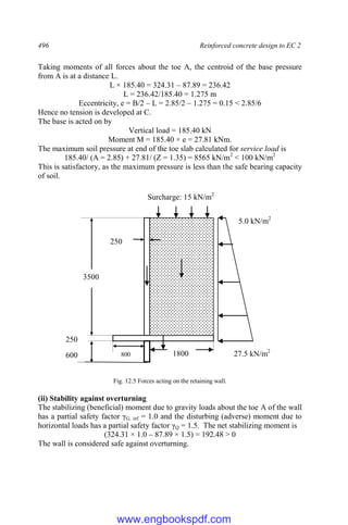 496 Reinforced concrete design to EC 2
Taking moments of all forces about the toe A, the centroid of the base pressure
from A is at a distance L.
L × 185.40 = 324.31 – 87.89 = 236.42
L = 236.42/185.40 = 1.275 m
Eccentricity, e = B/2 – L = 2.85/2 – 1.275 = 0.15 < 2.85/6
Hence no tension is developed at C.
The base is acted on by
Vertical load = 185.40 kN
Moment M = 185.40 × e = 27.81 kNm.
The maximum soil pressure at end of the toe slab calculated for service load is
185.40/ (A = 2.85) + 27.81/ (Z = 1.35) = 8565 kN/m2
< 100 kN/m2
This is satisfactory, as the maximum pressure is less than the safe bearing capacity
of soil.
Fig. 12.5 Forces acting on the retaining wall.
(ii) Stability against overturning
The stabilizing (beneficial) moment due to gravity loads about the toe A of the wall
has a partial safety factor γG, inf = 1.0 and the disturbing (adverse) moment due to
horizontal loads has a partial safety factor γQ = 1.5. The net stabilizing moment is
(324.31 × 1.0 – 87.89 × 1.5) = 192.48 > 0
The wall is considered safe against overturning.
3500
800 1800
250
27.5 kN/m2
5.0 kN/m2
250
600
Surcharge: 15 kN/m2
www.engbookspdf.com
 