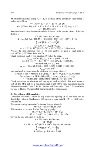 498 Reinforced concrete design to EC 2
At ultimate limit state using γQ = 1.5, at the base of the cantilever, shear force V
and moment M are
V= 15.50 × 3.5 × (γf = 1.5) = 81.38 kN
M = {(26.0 – 5.0) × 0.5 × 3.5 × 3.5/3 + 5.0 × 3.5 × 3.5/2} × (γQ = 1.5)
M = 110.25 kNm/m
Assume that the cover is 40 mm and the diameter of the bars is 16mm. Effective
depth d is
d = 250 – 40 – 8 = 202 mm
k = M/ (bd2
fck) = 110.25 × 106
/ (1000 × 2022
× 30) = 0.09 < 0.196
= 0.5[1.0 +
k = 0.09, η = 1.0, z/d = 0.927
As = 110.25 × 106
/ (0.927 × 202 × 0.87 × 500) = 1353 mm2
/m
Provide 12 mm diameter bars at 80 mm centres to give a steel area of
(π/4 ×122
) × (1000/80) = 1414 mm2
/m.
Check minimum steel. From equation (9.1N) of the code,
As, min = 0.26× (fctm/fyk) × b × d ≥ 0.0013 b × d
fctm= 0.3 × fck
0.67
= 0.3 × 30 0.67
= 2.9 MPa, fyk = 500 MPa,
b = 1000 mm, d = 202 mm
As, min = 0.26× (2.9/500) × 1000 × 202 ≥ 0.0013 × 1000 × 202
As, min = 305 mm2
provided steel is greater than the minimum percentage of steel.
Moment at SLS = Moment at ULS/ (γQ = 1.5) = 110.25/1.5 = 73.5 kNm/m
Stress in steel at SLS = (MSLS/MULS) × (As, reqd/As, Provided) × fyd
= (73.5/110.25) × (1353/1414) × (500/1.15) = 277 MPa
Check maximum bar diameter and spacing of steel permitted: For steel stress at
SLS of 280 MPa and for a maximum crack width of 0.3 mm, maximum spacing
allowed from code Table 7.3N is 150 mm and from code Table 7.2N maximum
bar size is 12mm. The provided steel area satisfies both criteria.
.
(b) Curtailment of flexural steel
Determine the depth z from the top where the spacing of 12 mm bars can be
doubled to 160 mm. Steel area at 160 mm c/c is equal to (π/4 ×122
) × (1000/160) =
707 mm2
/m.
The corresponding moment of resistance is approximately
M = 0.5 ×110.25 = 55.13 kNm
This moment occurs at a depth z from top given by
55.13 = 1.5 × Ka (γ z3
/6 + 15× z2
/2)
55.13 = 1.5 × 0.333 × (18.0 × z3
/6 + 15× z2
/2)
Solving by trial and error, z = 2.67 m,
d = 250 – 40 – 6 = 204 mm
M = 55.13
k = 55.13 × 106
/ (1000 × 2042
× 30) = 0.044 < 0.196
= 0.5[1.0 +
k = 0.044, η = 1.0, z/d = 0.966
www.engbookspdf.com
 