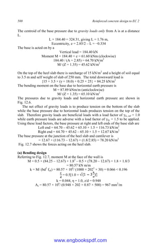 500 Reinforced concrete design to EC 2
The centroid of the base pressure due to gravity loads only from A is at a distance
L.
L × 184.40 = 324.31, giving L = 1.76 m,
Eccentricity, e = 2.85/2 – L = −0.334
The base is acted on by a
Vertical load = 184.40 kN
Moment M = 184.40 × e = 61.60 kNm (clockwise)
184.40 / (A = 2.85) = 64.70 kN/m2
M/ (Z = 1.35) = 45.62 kN/m2
On the top of the heel slab there is surcharge of 15 kN/m2
and a height of soil equal
to 3.5 m and self weight of slab of 250 mm. The total downward load is
{15 + 3.5 × (γ = 18.0) + 0.25 × 25} = 84.25 kN/m2
The bending moment on the base due to horizontal earth pressure is
M = 87.89 kNm/m (anticlockwise)
M/ (Z = 1.35) = 65.10 kN/m2
The pressures due to gravity loads and horizontal earth pressure are shown in
Fig. 12.6.
The net effect of gravity loads is to produce tension on the bottom of the slab
while the base pressure due to horizontal loads produces tension on the top of the
slab. Therefore gravity loads are beneficial loads with a load factor of γG, inf = 1.0
while earth pressure loads are adverse with a load factor of γQ, = 1.5 to be applied.
Using these load factors, the base pressure at right and left ends of the base slab are
Left end = 64.70 – 45.62 + 65.10 × 1.5 = 116.73 kN/m2
Right end = 64.70 + 45.62 – 65.10 × 1.5 = 12.67 kN/m2
The base pressure at the junction of the heel slab and cantilever is
= 12.67 + (116.73 – 12.67) × (1.8/2.85) = 78.20 kN/m2
Fig. 12.7 shows the forces acting on the heel slab.
(a) Bending design
Referring to Fig. 12.7, moment M at the face of the wall is
M = 0.5 × (84.25 – 12.67) × 1.82
– 0.5 × (78.20 – 12.67) × 1.8 × 1.8/3
= 80.57 kN m/m
k = M/ (bd2
fck) = 80.57 × 106
/ (1000 × 2022
× 30) = 0.066 < 0.196
= 0.5[1.0 +
k = 0.044, η = 1.0, z/d = 0.948
As = 80.57 × 106
/ (0.948 × 202 × 0.87 × 500) = 967 mm2
/m
www.engbookspdf.com
 