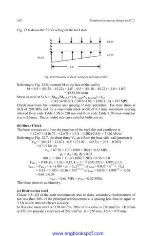 502 Reinforced concrete design to EC 2
Fig. 12.8 shows the forces acting on the heel slab.
Fig. 12.8 Pressures in kN/m2
acting on heel slab at SLS.
Referring to Fig. 12.8, moment M at the face of the wall is
M = 0.5 × (84.25 – 45.22) × 1.82
– 0.5 × (84.18 – 45.22) × 1.8 × 1.8/3
= 42.54 kN m/m
Stress in steel at SLS = (MSLS/MULS) × (As, reqd/As, Provided) × fyd
= (42.54/80.57) × (967/1130) × (500/1.15) = 197 MPa
Check maximum bar diameter and spacing of steel permitted. For steel stress at
SLS of 200 MPa and for a maximum crack width of 0.3 mm, maximum spacing
allowed from code Table 7.3N is 250 mm and from code Table 7.2N maximum bar
size is 25 mm. The provided steel area satisfies both criteria.
(b) Shear Check
The base pressure at d from the junction of the heel slab and cantilever is
= 12.67 + (116.73 – 12.67) × {(1.8 – 0.202)/2.85} = 71.02 kN/m2
Referring to Fig. 12.7, the shear force VEd at d from the base slab-wall junction is
VEd = {(84.25 – 12.67) – 0.5 × (71.02 – 12.67)} × (1.8 – 0.202)
= 67.76 kN /m
vEd = 67.76 × 103
/ (1000 × 202) = 0.32 MPa
ρ1 = Asl / (bw d) ≤ 0.02
100 ρ1 = 100 × 1130/ (1000 × 202) = 0.56 < 2.0
CRd, c = 0.18/ (γc = 1.5) = 0.12, k = 1 + √ (200/202) = 1.995 ≤ 2.0,
vRd, c = CRd, c × k × (100 × ρ1 × fck) 0.3333
≥ (vmin = 0.035 × k1.5
× √fck)
= 0.12 × 1.995 × (0.56 × 30)0.3333
≥ (vmin = 0.035 × 1.9951.5
× √30)
= 0.61 ≥ 0.54
vRd, c = 0.61 MPa > (vEd = 0.32 MPa)
The shear stress is satisfactory.
(c) Distribution steel
Clause 9.3.1(2) of the code recommends that in slabs, secondary reinforcement of
not less than 20% of the principal reinforcement at a spacing less than or equal to
3.5 h or 400 mm whichever is lesser.
In this case main steel is 1130 mm2
/m. 20% of this value is 226 mm2
/m. H10 bars
at 325 mm provide a steel area of 242 mm2
/m. h = 250 mm, 3.5 h = 875 mm.
84.18
45.22
84.25
1.8
www.engbookspdf.com
 