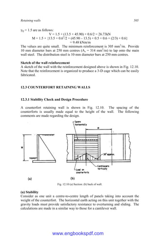 Retaining walls 505
γQ = 1.5 are as follows:
V = 1.5 × (13.5 + 45.90) × 0.6/2 = 26.73kN
M = 1.5 × {13.5 × 0.62
/2 + (45.90 – 13.5) × 0.5 × 0.6 × (2/3) × 0.6}
= 9.48 kNm/m
The values are quite small. The minimum reinforcement is 305 mm2
/m. Provide
10 mm diameter bars at 250 mm centres (As = 314 mm2
/m) to lap onto the main
wall steel. The distribution steel is 10 mm diameter bars at 250 mm centres.
Sketch of the wall reinforcement
A sketch of the wall with the reinforcement designed above is shown in Fig. 12.10.
Note that the reinforcement is organized to produce a 3-D cage which can be easily
fabricated.
12.3 COUNTERFORT RETAINING WALLS
12.3.1 Stability Check and Design Procedure
A counterfort retaining wall is shown in Fig. 12.10. The spacing of the
counterforts is usually made equal to the height of the wall. The following
comments are made regarding the design.
Fig. 12.10 (a) Section: (b) back of wall.
(a) Stability
Consider as one unit a centre-to-centre length of panels taking into account the
weight of the counterfort. The horizontal earth acting on this unit together with the
gravity loads must provide satisfactory resistance to overturning and sliding. The
calculations are made in a similar way to those for a cantilever wall.
www.engbookspdf.com
 
