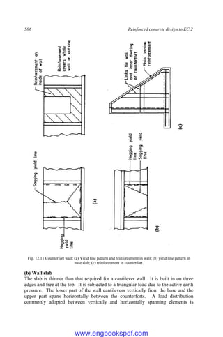 506 Reinforced concrete design to EC 2
Fig. 12.11 Counterfort wall: (a) Yield line pattern and reinforcement in wall; (b) yield line pattern in
base slab; (c) reinforcement in counterfort.
(b) Wall slab
The slab is thinner than that required for a cantilever wall. It is built in on three
edges and free at the top. It is subjected to a triangular load due to the active earth
pressure. The lower part of the wall cantilevers vertically from the base and the
upper part spans horizontally between the counterforts. A load distribution
commonly adopted between vertically and horizontally spanning elements is
www.engbookspdf.com
 