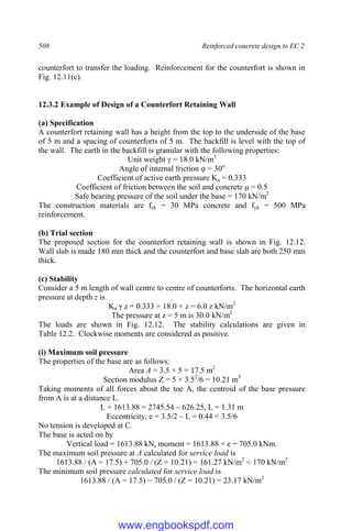 508 Reinforced concrete design to EC 2
counterfort to transfer the loading. Reinforcement for the counterfort is shown in
Fig. 12.11(c).
12.3.2 Example of Design of a Counterfort Retaining Wall
(a) Specification
A counterfort retaining wall has a height from the top to the underside of the base
of 5 m and a spacing of counterforts of 5 m. The backfill is level with the top of
the wall. The earth in the backfill is granular with the following properties:
Unit weight γ = 18.0 kN/m3
Angle of internal friction φ = 30o
Coefficient of active earth pressure Ka = 0.333
Coefficient of friction between the soil and concrete μ = 0.5
Safe bearing pressure of the soil under the base = 170 kN/m2
The construction materials are fck = 30 MPa concrete and fyk = 500 MPa
reinforcement.
(b) Trial section
The proposed section for the counterfort retaining wall is shown in Fig. 12.12.
Wall slab is made 180 mm thick and the counterfort and base slab are both 250 mm
thick.
(c) Stability
Consider a 5 m length of wall centre to centre of counterforts. The horizontal earth
pressure at depth z is
Ka γ z = 0.333 × 18.0 × z = 6.0 z kN/m2
The pressure at z = 5 m is 30.0 kN/m2
The loads are shown in Fig. 12.12. The stability calculations are given in
Table 12.2. Clockwise moments are considered as positive.
(i) Maximum soil pressure
The properties of the base are as follows:
Area A = 3.5 × 5 = 17.5 m2
Section modulus Z = 5 × 3.52
/6 = 10.21 m3
Taking moments of all forces about the toe A, the centroid of the base pressure
from A is at a distance L.
L × 1613.88 = 2745.54 – 626.25, L = 1.31 m
Eccentricity, e = 3.5/2 – L = 0.44 < 3.5/6
No tension is developed at C.
The base is acted on by
Vertical load = 1613.88 kN, moment = 1613.88 × e = 705.0 kNm.
The maximum soil pressure at A calculated for service load is
1613.88 / (A = 17.5) + 705.0 / (Z = 10.21) = 161.27 kN/m2
< 170 kN/m2
The minimum soil pressure calculated for service load is
1613.88 / (A = 17.5) − 705.0 / (Z = 10.21) = 23.17 kN/m2
www.engbookspdf.com
 