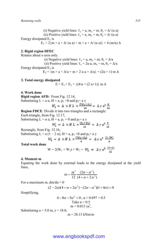 Retaining walls 515
(i) Negative yield lines: ℓy = a, my = m, θy = Δ/ (α a)
(ii) Positive yield lines: ℓy = a, my = m, θy = Δ/ (α a)
Energy dissipated E1 is
E1 = 2{m × a × Δ/ (α a) + m × a × Δ/ (α a)} = 4 (m/α) Δ
2. Rigid region DFEC
Rotates about x-axis only.
(i) Negative yield lines: ℓx = a, mx = m, θx = Δ/a
(ii) Positive yield lines: ℓx = 2α a, mx = m, θx = Δ/a
Energy dissipated E2 is
E2 = {m × a × Δ/a + m × 2 α a × Δ/a} = (2α + 1) m Δ
3. Total energy dissipated
E = E1 + E2 = {(4/α + (2 α+1)} m Δ
4. Work done
Rigid region AFD: From Fig. 12.14,
Substituting L = a α, H = a, p1 =0 and p2= a γ
Region FDCE: Divide it into two triangles and a rectangle:
Each triangle, from Fig. 12.17,
Substituting L = α a, H = a, p1 = 0 and p2= a γ
Rectangle, from Fig. 12.16,
Substituting L = a (1 − 2 α), H = a, p1 =0 and p2= a γ
Total work done
W = 2(W1 + W2) + W3 =
4. Moment m
Equating the work done by external loads to the energy dissipated at the yield
lines,
)
2
4
(
)
2
(
12
a
m 2
2
3









For a maximum m, dm/dα = 0
0
)
4
1
)(
2
(
)
2
4
)(
2
2
( 2
2






 





Simplifying,
0
5
8
6 2


 
 , α = 0.697 > 0.5
Take α = 0.5
m = 0.013 γa3
,
Substituting a = 5.0 m, γ = 18.0,
m = 28.13 kNm/m
www.engbookspdf.com
 
