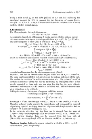 516 Reinforced concrete design to EC 2
Using a load factor γQ on the earth pressure of 1.5 and also increasing the
calculated moment by 10% to account for the formation of corner levers,
m = (28.13 × 1.5) × 1.1 = 46.41 kNm/m which is smaller than the value of m for
mode 1. Mode 1 controls design.
5. Reinforcement
Use 12 mm diameter bars and 40mm cover.
d = 180 – 40 – 12/2= 134 mm
According to clause 5.6.2 of Eurocode 2, plastic analysis of slabs without explicit
check on rotation capacity can be made provided that xu/d ≤ 0.25 for fck ≤ 50 MPa
and reinforcing steel is either Class B or Class C. If xu/d = 0.25,
Mu = b × 0.8 xu × fcd × (d – 0.4 xu) = 0.12 bd2
fck
k = M/ (bd2
fck) = 54.80 × 106
/ (1000 × 1342
× 30) = 0.102 < 0.12
= 0.5[1.0 +
k = 0.102, η = 1.0, z/d = 0.917
As = 54.80 × 106
/ (0.917 × 134 × 0.87 × 500) = 1026 mm2
/m
Check the minimum reinforcement required. From equation (9.1N) of the code,
As, min = 0.26× (fctm/fyk) × b × d ≥ 0.0013 b × d
fctm= 0.3 × fck
0.67
= 0.3 × 30 0.67
= 2.9 MPa, fyk = 500 MPa,
b = 1000 mm, d = 134 mm
As, min = 0.26× (2.9/500) × 1000 × 134 ≥ 0.0013 × 1000 × 132
As, min = 202 mm2
provided steel is greater than the minimum percentage of steel.
Provide 12 mm bars at 100 mm centre to give a steel area of As = 1130 mm2
/m.
The same steel is provided in each direction on the outside and inside of the wall.
The steel on the outside of the wall covers the whole area. The points of cut-off of
the bars on the inside of the wall may be determined by finding the size of a slab
simply supported on three sides and one edge free that has the same ultimate
moment of resistance m = 54.80 kNm/m as the whole wall. This slab has the same
yield line pattern as the wall slab.
Taking the moment of resistance of negative yield lines as zero,
Total energy dissipated, E = (4 + 1/α) m Δ
Total work done, )
4
6
(
24
2
3






 a
W
Equating E = W and substituting α = 0.483312 and m = 54.80 kNm/m, a = 4.69 m.
Therefore a slab of similar shape to the clamped edge slab considered but clamped
edges being replaced by simply supported edges and side length equal to 4.69 m
instead of 5.0 m can carry the required load.
In the horizontal direction, top face bars can be stopped from the sides at
0.5 (5.0 – 4.69) + anchorage length of 36 bar diameter = 0.732 m i.e,. 750 mm say.
In the vertical direction bars can be stopped from the base slab at
(5.0 – 4.69) + anchorage length of 36 bar diameter = 0.886 m i.e., 900 mm say.
Maximum Spacing: Taking the moment ratio of M at ULS/M at SLS = γQ =1.5,
the steel stress fs at SLS is given by
www.engbookspdf.com
 