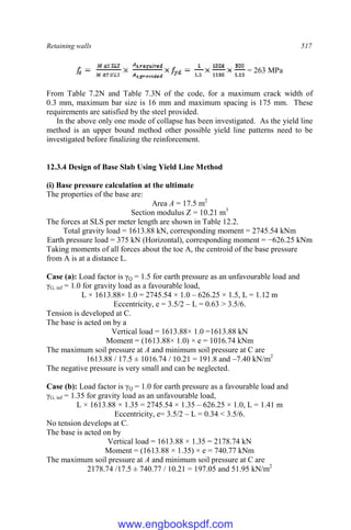 Retaining walls 517
= 263 MPa
From Table 7.2N and Table 7.3N of the code, for a maximum crack width of
0.3 mm, maximum bar size is 16 mm and maximum spacing is 175 mm. These
requirements are satisfied by the steel provided.
In the above only one mode of collapse has been investigated. As the yield line
method is an upper bound method other possible yield line patterns need to be
investigated before finalizing the reinforcement.
12.3.4 Design of Base Slab Using Yield Line Method
(i) Base pressure calculation at the ultimate
The properties of the base are:
Area A = 17.5 m2
Section modulus Z = 10.21 m3
The forces at SLS per meter length are shown in Table 12.2.
Total gravity load = 1613.88 kN, corresponding moment = 2745.54 kNm
Earth pressure load = 375 kN (Horizontal), corresponding moment = −626.25 kNm
Taking moments of all forces about the toe A, the centroid of the base pressure
from A is at a distance L.
Case (a): Load factor is γQ = 1.5 for earth pressure as an unfavourable load and
γG, inf = 1.0 for gravity load as a favourable load,
L × 1613.88× 1.0 = 2745.54 × 1.0 – 626.25 × 1.5, L = 1.12 m
Eccentricity, e = 3.5/2 – L = 0.63 > 3.5/6.
Tension is developed at C.
The base is acted on by a
Vertical load = 1613.88× 1.0 =1613.88 kN
Moment = (1613.88× 1.0) × e = 1016.74 kNm
The maximum soil pressure at A and minimum soil pressure at C are
1613.88 / 17.5 ± 1016.74 / 10.21 = 191.8 and –7.40 kN/m2
The negative pressure is very small and can be neglected.
Case (b): Load factor is γQ = 1.0 for earth pressure as a favourable load and
γG, inf = 1.35 for gravity load as an unfavourable load,
L × 1613.88 × 1.35 = 2745.54 × 1.35 – 626.25 × 1.0, L = 1.41 m
Eccentricity, e= 3.5/2 – L = 0.34 < 3.5/6.
No tension develops at C.
The base is acted on by
Vertical load = 1613.88 × 1.35 = 2178.74 kN
Moment = (1613.88 × 1.35) × e = 740.77 kNm
The maximum soil pressure at A and minimum soil pressure at C are
2178.74 /17.5 ± 740.77 / 10.21 = 197.05 and 51.95 kN/m2
www.engbookspdf.com
 