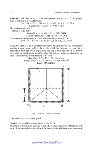518 Reinforced concrete design to EC 2
Case (c): Load factor is γQ = 1.5 for earth pressure and γG, inf = 1.35 for gravity
load as both are unfavourable loads,
L × 1613.88 × 1.35 = 2745.54 × 1.35 – 626.25 × 1.5, L = 1.27 m
Eccentricity, e= 3.5/2 – L = 0.48 < 3.5/6
No tension develops at C.
The base is acted on by
Vertical load = 1613.88 × 1.35 = 2178.74 kN
Moment = (1613.88 × 1.35) × e = 1045.79 kNm
The maximum soil pressure at A and minimum soil pressure at C are
2178.74 / 17.5 ± 1045.79 / 10.21 = 226.93 and 22.07 kN/m2
Using Case (b) as it gives comparatively small base pressure so that the moment
causing tension above will be large, the yield line solution is given for a
rectangular base slab with a trapezoidal load due to base pressure on the bottom
face and a uniform load due to self weight of the slab and soil on the slab at the top
face. The uniformly distributed load at the top is
Base slab = 0.25 × 25 × 1.35 = 8.4 kN/m2
Weight of soil = 4.75 × 18.0 × 1.35 = 115.43 kN/m2
Total = 123.83 kN/m2
Fig. 12.19 Mode 1 collapse of base slab.
Two modes need to be investigated.
Mode 1: The yield line pattern shown in Fig. 12.19.
Parameter α, locating the position of point F, controls the pattern. Deflection at F
is Δ. It is assumed that the slab will be isotropically reinforced with moment of
A E B
C
H
D
F
G
a
b
αa
x
y
x
www.engbookspdf.com
 