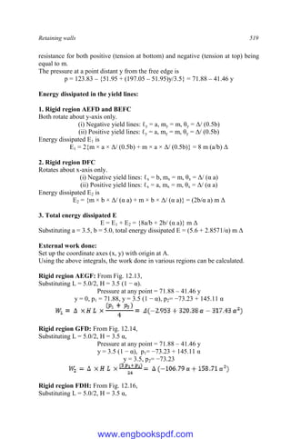 Retaining walls 519
resistance for both positive (tension at bottom) and negative (tension at top) being
equal to m.
The pressure at a point distant y from the free edge is
p = 123.83 – {51.95 + (197.05 – 51.95)y/3.5} = 71.88 – 41.46 y
Energy dissipated in the yield lines:
1. Rigid region AEFD and BEFC
Both rotate about y-axis only.
(i) Negative yield lines: ℓy = a, my = m, θy = Δ/ (0.5b)
(ii) Positive yield lines: ℓy = a, my = m, θy = Δ/ (0.5b)
Energy dissipated E1 is
E1 = 2{m × a × Δ/ (0.5b) + m × a × Δ/ (0.5b)} = 8 m (a/b) Δ
2. Rigid region DFC
Rotates about x-axis only.
(i) Negative yield lines: ℓx = b, mx = m, θx = Δ/ (α a)
(ii) Positive yield lines: ℓx = a, mx = m, θx = Δ/ (α a)
Energy dissipated E2 is
E2 = {m × b × Δ/ (α a) + m × b × Δ/ (α a)} = (2b/α a) m Δ
3. Total energy dissipated E
E = E1 + E2 = {8a/b + 2b/ (α a)} m Δ
Substituting a = 3.5, b = 5.0, total energy dissipated E = (5.6 + 2.8571/α) m Δ
External work done:
Set up the coordinate axes (x, y) with origin at A.
Using the above integrals, the work done in various regions can be calculated.
Rigid region AEGF: From Fig. 12.13,
Substituting L = 5.0/2, H = 3.5 (1 − α).
Pressure at any point = 71.88 – 41.46 y
y = 0, p1 = 71.88, y = 3.5 (1 − α), p2= −73.23 + 145.11 α
Rigid region GFD: From Fig. 12.14,
Substituting L = 5.0/2, H = 3.5 α,
Pressure at any point = 71.88 – 41.46 y
y = 3.5 (1 − α), p1= −73.23 + 145.11 α
y = 3.5, p2= −73.23
Rigid region FDH: From Fig. 12.16,
Substituting L = 5.0/2, H = 3.5 α,
www.engbookspdf.com
 