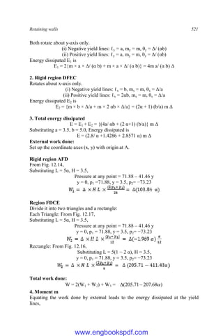 Retaining walls 521
Both rotate about y-axis only.
(i) Negative yield lines: ℓy = a, my = m, θy = Δ/ (αb)
(ii) Positive yield lines: ℓy = a, my = m, θy = Δ/ (αb)
Energy dissipated E1 is
E1 = 2{m × a × Δ/ (α b) + m × a × Δ/ (α b)} = 4m a/ (α b) Δ
2. Rigid region DFEC
Rotates about x-axis only.
(i) Negative yield lines: ℓx = b, mx = m, θx = Δ/a
(ii) Positive yield lines: ℓx = 2αb, mx = m, θx = Δ/a
Energy dissipated E2 is
E2 = {m × b × Δ/a + m × 2 αb × Δ/a} = (2α + 1) (b/a) m Δ
3. Total energy dissipated
E = E1 + E2 = {(4a/ αb + (2 α+1) (b/a)} m Δ
Substituting a = 3.5, b = 5.0, Energy dissipated is
E = (2.8/ α +1.4286 + 2.8571 α) m Δ
External work done:
Set up the coordinate axes (x, y) with origin at A.
Rigid region AFD
From Fig. 12.14,
Substituting L = 5α, H = 3.5,
Pressure at any point = 71.88 – 41.46 y
y = 0, p1 =71.88, y = 3.5, p2= −73.23
Region FDCE
Divide it into two triangles and a rectangle:
Each Triangle: From Fig. 12.17,
Substituting L = 5α, H = 3.5,
Pressure at any point = 71.88 – 41.46 y
y = 0, p1 = 71.88, y = 3.5, p2= −73.23
Rectangle: From Fig. 12.16,
Substituting L = 5(1 − 2 α), H = 3.5,
y = 0, p1 = 71.88, y = 3.5, p2= −73.23
Total work done:
W = 2(W1 + W2) + W3 = )
68
.
207
71
.
205
( 


4. Moment m
Equating the work done by external loads to the energy dissipated at the yield
lines,
www.engbookspdf.com
 