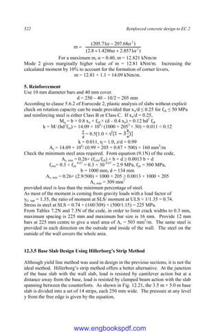 522 Reinforced concrete design to EC 2
)
8571
.
2
4286
.
1
8
.
2
(
)
68
.
207
71
.
205
(
m 2
2








For a maximum m, α = 0.40, m = 12.821 kNm/m
Mode 2 gives marginally higher value of m = 12.81 kNm/m. Increasing the
calculated moment by 10% to account for the formation of corner levers,
m = 12.81 × 1.1 = 14.09 kNm/m.
5. Reinforcement
Use 10 mm diameter bars and 40 mm cover.
d = 250 – 40 – 10/2 = 205 mm
According to clause 5.6.2 of Eurocode 2, plastic analysis of slabs without explicit
check on rotation capacity can be made provided that xu/d ≤ 0.25 for fck ≤ 50 MPa
and reinforcing steel is either Class B or Class C. If xu/d = 0.25,
Mu = b × 0.8 xu × fcd × (d – 0.4 xu) = 0.12 bd2
fck
k = M/ (bd2
fcu) = 14.09 × 106
/ (1000 × 2052
× 30) = 0.011 < 0.12
= 0.5[1.0 +
k = 0.011, η = 1.0, z/d = 0.99
As = 14.09 × 106
/ (0.99 × 205 × 0.87 × 500) = 160 mm2
/m
Check the minimum steel area required. From equation (9.1N) of the code,
As, min = 0.26× (fctm/fyk) × b × d ≥ 0.0013 b × d
fctm= 0.3 × fck
0.67
= 0.3 × 30 0.67
= 2.9 MPa, fyk = 500 MPa,
b = 1000 mm, d = 134 mm
As, min = 0.26× (2.9/500) × 1000 × 205 ≥ 0.0013 × 1000 × 205
As, min = 309 mm2
provided steel is less than the minimum percentage of steel.
As most of the moment is coming from gravity loads with a load factor of
γG, sup = 1.35, the ratio of moment at SLS/ moment at ULS ≈ 1/1.35 = 0.74.
Stress in steel at SLS = 0.74 × (160/309) × (500/1.15) = 225 MPa.
From Tables 7.2N and 7.3N of the code, in order to limit crack widths to 0.3 mm,
maximum spacing is 225 mm and maximum bar size is 16 mm. Provide 12 mm
bars at 225 mm centre to give a steel area of As = 503 mm2
/m. The same steel is
provided in each direction on the outside and inside of the wall. The steel on the
outside of the wall covers the whole area.
12.3.5 Base Slab Design Using Hillerborg’s Strip Method
Although yield line method was used in design in the previous sections, it is not the
ideal method. Hillerborg’s strip method offers a better alternative. At the junction
of the base slab with the wall slab, load is resisted by cantilever action but at a
distance away from the base, load is resisted by clamped beam action with the slab
spanning between the counterforts. As shown in Fig. 12.21, the 3.5 m × 5.0 m base
slab is divided into a set of 14 strips, each 250 mm wide. The pressure at any level
y from the free edge is given by the equation,
www.engbookspdf.com
 