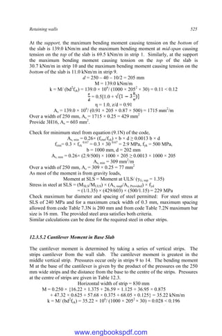 Retaining walls 525
At the support, the maximum bending moment causing tension on the bottom of
the slab is 139.0 kNm/m and the maximum bending moment at mid-span causing
tension on the top of the slab is 69.5 kNm/m in strip 1. Similarly, at the support
the maximum bending moment causing tension on the top of the slab is
30.7 kNm/m in strip 10 and the maximum bending moment causing tension on the
bottom of the slab is 11.0 kNm/m in strip 9.
d = 250 – 40 – 10/2 = 205 mm
M = 139.0 kNm/m
k = M/ (bd2
fck) = 139.0 × 106
/ (1000 × 2052
× 30) = 0.11 < 0.12
= 0.5[1.0 +
η = 1.0, z/d = 0.91
As = 139.0 × 106
/ (0.91 × 205 × 0.87 × 500) = 1715 mm2
/m
Over a width of 250 mm, As = 1715 × 0.25 = 429 mm2
Provide 3H16, As = 603 mm2
.
Check for minimum steel from equation (9.1N) of the code,
As, min = 0.26× (fctm/fyk) × b × d ≥ 0.0013 b × d
fctm= 0.3 × fck
0.67
= 0.3 × 30 0.67
= 2.9 MPa, fyk = 500 MPa,
b = 1000 mm, d = 202 mm
As, min = 0.26× (2.9/500) × 1000 × 205 ≥ 0.0013 × 1000 × 205
As, min = 309 mm2
/m
Over a width of 250 mm, As = 309 × 0.25 = 77 mm2
As most of the moment is from gravity loads,
Moment at SLS = Moment at ULS/ (γG, sup = 1.35)
Stress in steel at SLS = (MSLS/MULS) × (As, reqd/As, Provided) × fyd
= (1/1.35) × (429/603) × (500/1.15) = 229 MPa
Check maximum bar diameter and spacing of steel permitted: For steel stress at
SLS of 240 MPa and for a maximum crack width of 0.3 mm, maximum spacing
allowed from code Table 7.3N is 200 mm and from code Table 7.2N maximum bar
size is 16 mm. The provided steel area satisfies both criteria.
Similar calculations can be done for the required steel in other strips.
12.3.5.2 Cantilever Moment in Base Slab
The cantilever moment is determined by taking a series of vertical strips. The
strips cantilever from the wall slab. The cantilever moment is greatest in the
middle vertical strip. Pressures occur only in strips 9 to 14. The bending moment
M at the base of the cantilever is given by the product of the pressures on the 250
mm wide strips and the distance from the base to the centre of the strips. Pressures
at the centre of strips are given in Table 12.3.
Horizontal width of strip = 830 mm
M = 0.250 × {16.22 × 1.375 + 26.59 × 1.125 + 36.95 × 0.875
+ 47.32 × 0.625 + 57.68 × 0.375 + 68.05 × 0.125} = 35.22 kNm/m
k = M/ (bd2
fck) = 35.22 × 106
/ (1000 × 2052
× 30) = 0.028 < 0.196
www.engbookspdf.com
 