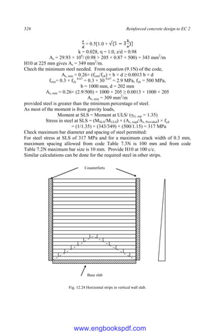 526 Reinforced concrete design to EC 2
= 0.5[1.0 +
k = 0.028, η = 1.0, z/d = 0.98
As = 29.93 × 106
/ (0.98 × 205 × 0.87 × 500) = 343 mm2
/m
H10 at 225 mm gives As = 349 mm2
/m.
Chech the minimum steel needed. From equation (9.1N) of the code,
As, min = 0.26× (fctm/fyk) × b × d ≥ 0.0013 b × d
fctm= 0.3 × fck
0.67
= 0.3 × 30 0.67
= 2.9 MPa, fyk = 500 MPa,
b = 1000 mm, d = 202 mm
As, min = 0.26× (2.9/500) × 1000 × 205 ≥ 0.0013 × 1000 × 205
As, min = 309 mm2
/m
provided steel is greater than the minimum percentage of steel.
As most of the moment is from gravity loads,
Moment at SLS = Moment at ULS/ (γG, sup = 1.35)
Stress in steel at SLS = (MSLS/MULS) × (As, reqd/As, Provided) × fyd
= (1/1.35) × (343/349) × (500/1.15) = 317 MPa
Check maximum bar diameter and spacing of steel permitted:
For steel stress at SLS of 317 MPa and for a maximum crack width of 0.3 mm,
maximum spacing allowed from code Table 7.3N is 100 mm and from code
Table 7.2N maximum bar size is 10 mm. Provide H10 at 100 c/c.
Similar calculations can be done for the required steel in other strips.
Fig. 12.24 Horizontal strips in vertical wall slab.
Base slab
Counterforts
www.engbookspdf.com
 