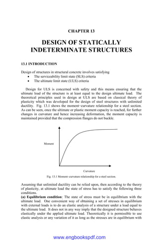CHAPTER 13
DESIGN OF STATICALLY
INDETERMINATE STRUCTURES
13.1 INTRODUCTION
Design of structures in structural concrete involves satisfying
 The serviceability limit state (SLS) criteria
 The ultimate limit state (ULS) criteria
Design for ULS is concerned with safety and this means ensuring that the
ultimate load of the structure is at least equal to the design ultimate load. The
theoretical principles used in design at ULS are based on classical theory of
plasticity which was developed for the design of steel structures with unlimited
ductility. Fig. 13.1 shows the moment−curvature relationship for a steel section.
As can be seen, once the ultimate or plastic moment capacity is reached, for further
changes in curvature and hence increasing deformation, the moment capacity is
maintained provided that the compression flanges do not buckle.
Fig. 13.1 Moment–curvature relationship for a steel section.
Assuming that unlimited ductility can be relied upon, then according to the theory
of plasticity, at ultimate load the state of stress has to satisfy the following three
conditions.
(a) Equilibrium condition: The state of stress must be in equilibrium with the
ultimate load. One convenient way of obtaining a set of stresses in equilibrium
with external loads is to do an elastic analysis of a structure under a load equal to
the ultimate load. It does not in any way imply that the designed structure behaves
elastically under the applied ultimate load. Theoretically it is permissible to use
elastic analysis or any variation of it as long as the stresses are in equilibrium with
Moment
Curvature
www.engbookspdf.com
 