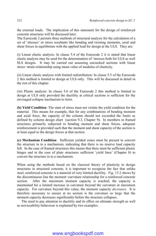 532 Reinforced concrete design to EC 2
the external loads. The implication of this statement for the design of reinforced
concrete structures will be discussed later.
The Eurocode 2 permits three methods of structural analysis for the calculation of a
set of ‘stresses’ or stress resultants like bending and twisting moments, axial and
shear forces in equilibrium with the applied load for design at the ULS. They are:
(i) Linear elastic analysis: In clause 5.4 of the Eurocode 2 it is stated that linear
elastic analysis may be used for the determination of ‘stresses both for ULS as well
SLS designs. It may be carried out assuming uncracked sections with linear
stress−strain relationship using mean value of modulus of elasticity.
(ii) Linear elastic analysis with limited redistribution: In clause 5.5 of the Eurocode
2 this method is limited to design at ULS only. This will be discussed in detail in
the rest of this chapter.
(iii) Plastic analysis: In clause 5.6 of the Eurocode 2 this method is limited to
design at ULS only provided the ductility at critical sections is sufficient for the
envisaged collapse mechanism to form.
(b) Yield Condition: The state of stress must not violate the yield condition for the
material. This means for example, that for any combinations of bending moment
and axial force, the capacity of the column should not exceeded the limits as
defined by column design chart (section 9.3, Chapter 9). In members in framed
structures primarily subjected to bending moment and shear forces, adequate
reinforcement is provided such that the moment and shear capacity of the section is
at least equal to the design forces at that section.
(c) Mechanism Condition: Sufficient yielded zones must be present to convert
the structure in to a mechanism, indicating that there is no reserve load capacity
left. In the case of framed structures this means that there must be sufficient plastic
hinges and in the case of plate structures sufficient ‘yield lines’ (Chapter 8) to
convert the structure in to a mechanism.
When using the methods based on the classical theory of plasticity to design
structures in structural concrete, it is important to recognize the fact that unlike
steel, reinforced concrete is a material of very limited ductility. Fig. 13.2 shows by
the discontinuous line the moment−curvature relationship for a reinforced concrete
section. After the maximum moment capacity is reached, the capacity is
maintained for a limited increase in curvature beyond the curvature at maximum
capacity. For curvature beyond this value, the moment capacity decreases. It is
therefore necessary to ensure at no section is the curvature so large that the
moment capacity decreases significantly before the structure collapses.
The need to pay attention to ductility and its effect on ultimate strength as well
as serviceability behaviour is explained by two examples.
www.engbookspdf.com
 