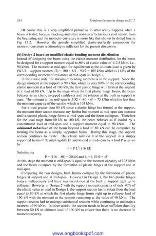 534 Reinforced concrete design to EC 2
Of course this is a very simplified picture as to what really happens when a
beam is tested, because cracking and other non-linear behaviours start almost from
the beginning and the moment−curvature is more like that shown by dotted line in
Fig. 13.2. However the grossly simplified elastic-perfectly assumption for
moment−curvature relationship is sufficient for the present discussion.
(b) Design 2 based on modified elastic bending moment distribution
Instead of designing the beam using the elastic moment distribution, let the beam
be designed for a support moment equal to 80% of elastic value of 112.5 kNm, i.e.,
90 kNm. The moment at mid-span for equilibrium at the ultimate load is given by
(WL/4 – support moment /2) = 100 × 6/4 – 90/2 = 105 kNm which is 112% of the
corresponding moment of resistance at mid-span in Design 1.
In the elastic state, the maximum bending moment is at the support. Since the
design moment at the support is 90 kNm, which is only 80% of the corresponding
elastic moment at a load of 100 kN, the first plastic hinge will form at the support
at a load of 80 kN. Up to the stage when the first plastic hinge forms, the beam
behaves as an elastic propped cantilever and the rotation at the built in support is
zero. The moment at the mid-span is 5/32 × (80 × 6) = 75 kNm which is less than
the moment capacity of the section which is 105 kNm.
For a load greater than 80 kN since a plastic hinge has formed at the support,
the moment there cannot increase any further but moment at mid-span can increase
until a second plastic hinge forms at mid-span and the beam collapses. Therefore
for the load stage from 80 kN to 100 kN, the beam behaves as if loaded by a
concentrated load at mid-span and a support moment equal to 90 kNm. The
additional behaviour of the beam beyond a load of 80 kN can be computed by
treating the beam as a simply supported beam. During this stage, the support
section continues to rotate. The elastic rotation θ at the support in a simply
supported beam of flexural rigidity EI and loaded at mid-span by a load P is given
by
θ = P L2
/ (16 EI)
Substituting
P = (100 – 80) = 20 kN and L = 6, EI  = 45
At this stage the moment at mid-span is equal to the moment capacity of 105 kNm
and the beam collapses by the formation of plastic hinges at the support and at
mid-span.
Comparing the two designs, both beams collapse by the formation of plastic
hinges at support and at mid-span. However in Design 1, the two plastic hinges
form simultaneously and there was no rotation at the built in support right up to
collapse. However in Design 2 with the support moment capacity of only 80% of
the elastic value as used in Design 1, the support section has to rotate from the load
equal to 80 kN at which the first plastic hinge forms right up to collapse load of
100 kN with the moment at the support remaining at the value of 90 kNm. The
support section had to undergo substantial rotation while continuing to maintain a
moment of 90 kNm. In other words, the section needs to have sufficient ductility
between 80 kN to ultimate load of 100 kN to ensure that there is no decrease in
moment capacity.
www.engbookspdf.com
 