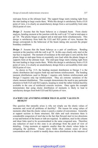 Design of statically indeterminate structures 537
mid-span forms at the ultimate load. The support hinge starts rotating right from
the start leading to large cracks there. While this design is satisfactory from a ULS
point of view, it is clearly an unsatisfactory design from a serviceability limit state
(SLS) point of view.
Design 2: Assume that the beam behaves as a clamped beam. From elastic
analysis, bending moment at the junction with the wall is qL2
/12 and at mid-span is
qL2
/24. The plastic hinges at support and at mid-span form simultaneously. This
design is satisfactory from both the ULS and SLS points of view, because the
design corresponds to the behaviour of the beam taking into account the proper
boundary conditions.
Design 3: Assume that the beam behaves as a pair of cantilevers. Bending
moment at the junction with the wall is qL2
/8. In this case clearly only steel at the
top face is required. The moment of resistance at the mid-span is zero and the first
plastic hinge at mid-span forms at essentially zero load while the plastic hinges at
supports form at the ultimate load. The mid-span hinge starts rotating right from
the start leading to large cracks there. While this design is satisfactory from a ULS
point of view, it is clearly an unsatisfactory design from a serviceability limit state
(SLS) point of view.
As shown in Fig. 13.5, the bending moment distribution in Design 2 is the
elastic distribution and requires both top and bottom reinforcement. The bending
moment distributions used in Design 1 requires only bottom reinforcement and
Design 3 requires only top reinforcement. They are extreme variations of the
elastic moment distribution. This example demonstrates the need to pay particular
attention to both ULS and SLS aspects, keeping in mind the rather limited ductility
available in the case of reinforced concrete sections. Once again the example
demonstrates that using elastic distribution of moments is likely to lead to
satisfactory designs from both ULS and SLS points of view.
13.4 WHY USE ANYTHING OTHER THAN ELASTIC VALUES IN
DESIGN?
One question that naturally arises is why not simply use the elastic values of
moments and avoid all problems of ductility? The reason for using values of
moments other than the elastic values is purely a matter of convenience. Generally
at support sections in frame structures, flat slabs and such structures there is
considerable congestion of steel due to the fact that flexural steel in two directions
at top and bottom of the beam or slab are required. In addition, steel in the column
and shear links need to be accommodated in the same congested area. Therefore
any reduction of steel in this zone is an advantage from the point of view of
detailing. Using moments at supports smaller than the elastic values helps in
mitigating the problem. Elastic stress fields often contain zones of stress
concentration and it is useful to modify these stress distributions in the interests of
www.engbookspdf.com
 