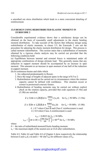 538 Reinforced concrete design to EC 2
a smoothed out stress distribution which leads to a more convenient detailing of
reinforcement.
13.5 DESIGN USING REDISTRIBUTED ELASTIC MOMENT IN
EUROCODE 2
Considerable experimental evidence shows that a satisfactory design can be
obtained on the basis of reasonably small adjustments to the elastic bending
moment distribution. To take account of the factors that influence design using
redistribution of elastic moments, in clause 5.5, the Eurocode 2 sets out the
procedure for adjusting the elastic moment distribution for design. This process is
called moment redistribution. This section states that a redistribution of moments
obtained by a rigorous elastic analysis may be carried out provided that the
following conditions hold:
(a) Equilibrium between internal and external forces is maintained under all
appropriate combinations of design ultimate load. This generally means that any
reduction in support moment should be accompanied by an increase in span
moment. This amounts to an increase in span moment of one half of the reduction
in support moment.
(b) In continuous beams and slabs which
1. Are subjected predominantly to flexure.
2. Have the range of lengths of adjacent spans in the range of 0.5 to 2.
3. Redistribution should not be carried out in circumstances where the rotation
capacity cannot be defined with confidence. This situation occurs at
corners in prestressed concrete frames.
4. Redistribution of bending moments may be carried out without explicit
check on the rotation capacity, provided that code equations (5.10a) and
(5.10b) are satisfied.
) (xu/d) for fck ≤ 50 MPa ( 5.10a)
)(xu/d) for fck > 50 MPa (5.10b)
δ ≥ 0.7 where Class B and Class C reinforcement is used
δ ≥ 0.8 where Class A reinforcement is used
εcu2 = 0.0035 for fck ≤ 50 MPa
εcu2 = for fck > 50 MPa
where
δ = the ratio of redistributed moment/Elastic bending moment.
xu = the maximum depth of the neutral axis at ULS after redistribution.
Table 4.5, Table 4.6 and Table 4.8 of Chapter 4 show respectively the relationship
between δ and xu/d, z/d and k = M/ (bd2
fck) for different values of fck.
www.engbookspdf.com
 
