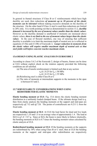Design of statically indeterminate structures 539
In general in framed structures if Class B or C reinforcements which have high
ductility are used, then reductions of moments up to 30 percent of the elastic
moments can be tolerated without making excessive demands on the ductility of
the structure. On the other hand if Class A steel is used then reductions are limited
to 20% only. It is worth pointing out that as demonstrated in section 13.2, ductility
demand is increased by the use of moment values smaller than the elastic values.
However as the ductility demand is unaffected if moments are increased above
elastic values, there is no limit to the use of moment values larger than the elastic
values. In the case of flexural members, one way of ensuring that sufficient
ductility is available is to limit the maximum depth of neutral axis as is reflected in
equations (5.10a) and (5.10b) of Eurocode 2. Larger reduction in moments from
the elastic values will require smaller maximum depth of neutral axis so that
steel yields well before concrete reaches maximum strain.
13.6 DESIGN USING PLASTIC ANALYSIS IN EUROCODE 2
According to clause 5.6.2 of the Eurocode 2, design of beams, frames can be done
at ULS without explicit check on the rotation capacity provided the following
conditions are all satisfied.
(a) The area of tensile reinforcement is limited such that at any section
xu/d ≤ 0.25 for fck ≤ 50 MPa
xu/d ≤ 0.15 for fck ≥ 55 MPa
(b) Reinforcing steel is either Class B or C
(c) The ratio of moments at intermediate supports to the moments in the span
is between 0.5 and 2.
13.7 SERVICEABILTY CONSIDERATIONS WHEN USING
REDISTRIBUTED ELASTIC MOMENTS
Elastic bending moment at ULS: Fig. 13.6 shows the elastic bending moment
distribution in a uniformly loaded clamped beam. If the ultimate design load is q,
then from elastic analysis the bending moments at the support and mid-span are
respectively qL2
/12 and qL2
/24. The points of contraflexure are 0.211 L from the
fixed ends.
Elastic bending moment at SLS: At ULS the load factor for dead and live loads
are respectively 1.35 and 1.5 or an average value of approximately 1.4. The load at
SLS is q/1.4 ≈ 0.7 q. Since at SLS, the beam is more likely to behave elastically,
the bending moments at SLS is 0.7 times the bending moment values calculated by
elastic analysis at ULS.
Redistributed bending moment at ULS: If the bending moments at the supports
are redistributed by 30% when using Class B or C steel, then at ULS the bending
moments at the support and mid-span after redistribution are respectively
www.engbookspdf.com
 
